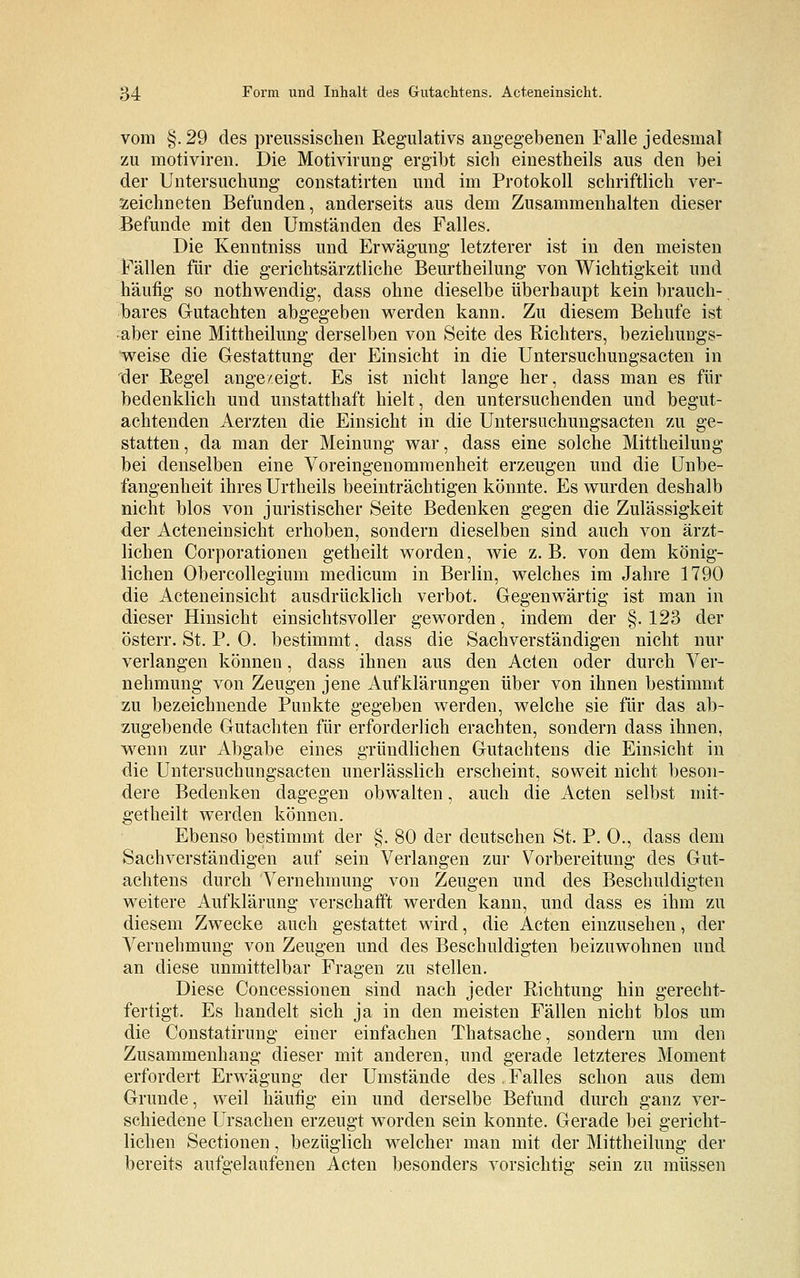 vom §. 29 des preussischen Regulativs angegebenen Falle jedesmal zu motiviren. Die Motivirung ergibt sich einesteils aus den bei der Untersuchung constatirten und im Protokoll schriftlich ver- zeichneten Befunden, anderseits aus dem Zusammenhalten dieser Befunde mit den Umständen des Falles. Die Kenntniss und Erwägung letzterer ist in den meisten Fällen für die gerichtsärztliche Beurtheilung von Wichtigkeit und häufig so nothwendig, dass ohne dieselbe überhaupt kein brauch- bares Gutachten abgegeben werden kann. Zu diesem Behufe ist aber eine Mittheilung derselben von Seite des Richters, beziehungs- weise die Gestattung der Einsicht in die Untersuchungsacten in der Regel angezeigt. Es ist nicht lange her, dass man es für bedenklich und unstatthaft hielt, den untersuchenden und begut- achtenden Aerzten die Einsicht in die Untersuchungsacten zu ge- statten, da man der Meinung war, dass eine solche Mittheilung bei denselben eine Voreingenommenheit erzeugen und die Unbe- fangenheit ihres Urtheils beeinträchtigen könnte. Es wurden deshalb nicht blos von juristischer Seite Bedenken gegen die Zulässigkeit der Acteneinsicht erhoben, sondern dieselben sind auch von ärzt- lichen Corporationen getheilt worden, wie z. B. von dem könig- lichen Obercollegium medicum in Berlin, welches im Jahre 1790 die Acteneinsicht ausdrücklich verbot. Gegenwärtig ist man in dieser Hinsicht einsichtsvoller geworden, indem der §.123 der österr. St. P. 0. bestimmt, dass die Sachverständigen nicht nur verlangen können, dass ihnen aus den Acten oder durch Ver- nehmung von Zeugen jene Aufklärungen über von ihnen bestimmt zu bezeichnende Punkte gegeben werden, welche sie für das ab- zugebende Gutachten für erforderlich erachten, sondern dass ihnen, wenn zur Abgabe eines gründlichen Gutachtens die Einsicht in die Untersuchungsacten unerlässlich erscheint, soweit nicht beson- dere Bedenken dagegen obwalten, auch die Acten selbst mit- getheilt werden können. Ebenso bestimmt der §. 80 der deutschen St. P. 0., dass dem Sachverständigen auf sein Verlangen zur Vorbereitung des Gut- achtens durch Vernehmung von Zeugen und des Beschuldigten weitere Aufklärung verschärft werden kann, und dass es ihm zu diesem Zwecke auch gestattet wird, die Acten einzusehen, der Vernehmung von Zeugen und des Beschuldigten beizuwohnen und an diese unmittelbar Fragen zu stellen. Diese Concessionen sind nach jeder Richtung hin gerecht- fertigt. Es handelt sich ja in den meisten Fällen nicht blos um die Constatirung einer einfachen Thatsache, sondern um den Zusammenhang dieser mit anderen, und gerade letzteres Moment erfordert Erwägung der Umstände des, Falles schon aus dem Grunde, weil häufig ein und derselbe Befund durch ganz ver- schiedene Ursachen erzeugt worden sein konnte. Gerade bei gericht- lichen Sectionen, bezüglich welcher man mit der Mittheilung der bereits aufgelaufenen Acten besonders vorsichtig sein zu müssen