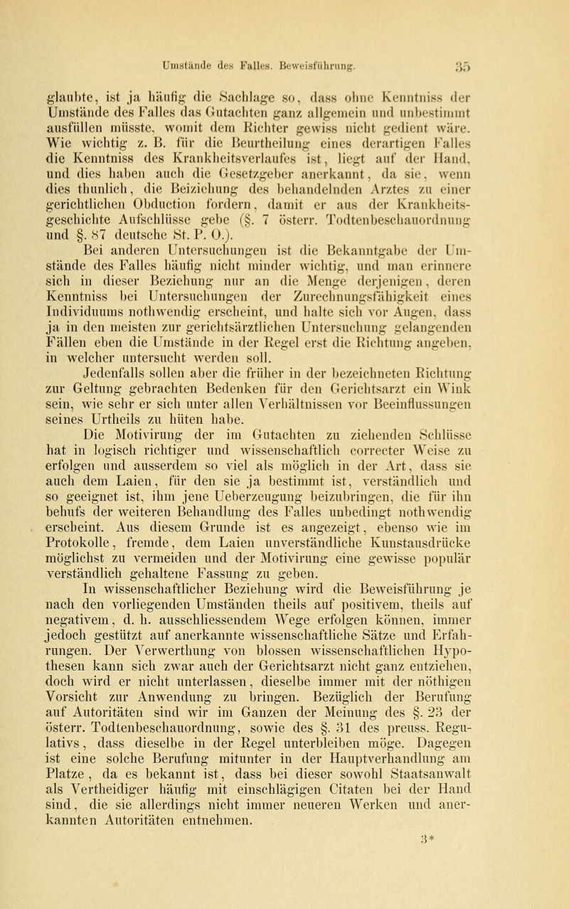 Umstände des Falles. Beweisführung. ;;;> glaubte, ist ja häufig die Sachlage so, dass ohne Kenntniss der Umstände des Falles das Gutachten ganz allgemein und unbestimmt ausfüllen müsste, womit dem Richter gewiss nicht gedient wäre. Wie wichtig z. B. für die Beurtheilung eines derartigen Falles die Kenntniss des Krankheitsverlaufes ist, liegt auf der Hand, und dies haben auch die Gesetzgeber anerkannt, da sie. wenn dies thunlich, die Beizichung des behandelnden Arztes zu einer gerichtlichen Obduction fordern, damit er aus der Krankheits- geschichte Aufschlüsse gebe (§. 7 österr. Todtenbeschauordnung und §. 87 deutsche St. P. 0.). Bei anderen Untersuchungen ist die Bekanntgabe der Im- stande des Falles häufig nicht minder wichtig, und man erinnere sich in dieser Beziehung nur an die Menge derjenigen, deren Kenntniss bei Untersuchungen der Zurechnungsfähigkeit eines Individuums nothwendig erscheint, und halte sich vor Augen, dass ja in den meisten zur gerichtsärztlichen Untersuchung gelangenden Fällen eben die Umstände in der Regel erst die Richtung angeben, in welcher untersucht werden soll. Jedenfalls sollen aber die früher in der bezeichneten Richtung zur Geltung gebrachten Bedenken für den Gerichtsarzt ein Wink sein, wie sehr er sich unter allen Verbältnissen vor Beeinflussungen seines Urtheils zu hüten habe. Die Motivirung der im Gutachten zu ziehenden Schlüsse hat in logisch richtiger und wissenschaftlich correcter Weise zu erfolgen und ausserdem so viel als möglich in der Art, dass sie auch dem Laien, für den sie ja bestimmt ist, verständlich und so geeignet ist, ihm jene Ueberzeugung beizubringen, die für ihn behufs der weiteren Behandlung des Falles unbedingt nothwendig erscheint. Aus diesem Grunde ist es angezeigt, ebenso wie im Protokolle, fremde, dem Laien unverständliche Kunstausdrücke möglichst zu vermeiden und der Motivirung eine gewisse populär verständlich gehaltene Fassung zu geben. In wissenschaftlicher Beziehung wird die Beweisführung je nach den vorliegenden Umständen theils auf positivem, theils auf negativem, d. h. abschliessendem Wege erfolgen können, immer jedoch gestützt auf anerkannte wissenschaftliche Sätze und Erfah- rungen. Der Verwerthung von blossen wissenschaftlichen Hypo- thesen kann sich zwar auch der Gerichtsarzt nicht ganz entziehen, doch wird er nicht unterlassen, dieselbe immer mit der nöthigen Vorsicht zur Anwendung zu bringen. Bezüglich der Berufung auf Autoritäten sind wir im Ganzen der Meinung des §. 23 der österr. Todtenbeschauordnung, sowie des §.31 des preuss. Regu- lativs , dass dieselbe in der Regel unterbleiben möge. Dagegen ist eine solche Berufung mitunter in der Hauptverhandlung am Platze , da es bekannt ist, dass bei dieser sowohl Staatsanwalt als Vertheidiger häufig mit einschlägigen Citaten bei der Hand sind, die sie allerdings nicht immer neueren Werken und aner- kannten Autoritäten entnehmen. 3*