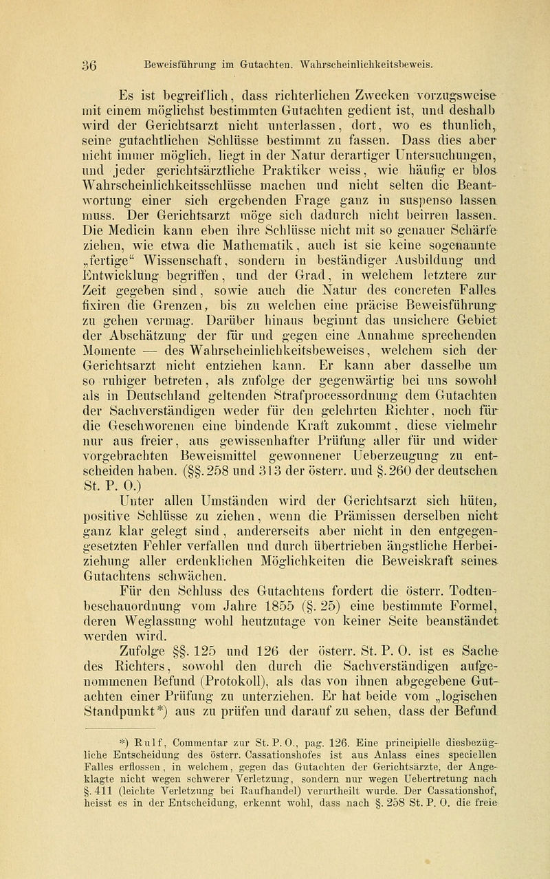 Es ist begreiflich, dass richterlichen Zwecken vorzugsweise mit einem möglichst bestimmten Gutachten gedient ist, und deshalb wird der Gerichtsarzt nicht unterlassen, dort, wo es thunlich, seine gutachtlichen Schlüsse bestimmt zu fassen. Dass dies aber nicht immer möglich, liegt in der Natur derartiger Untersuchungen, und jeder gerichtsärztliche Praktiker weiss, wie häufig er blos Wahrscheinlichkeitsschlüsse machen und nicht selten die Beant- wortung einer sich ergebenden Frage ganz in suspenso lassen muss. Der Gerichtsarzt möge sich dadurch nicht beirren lassen. Die Medicin kann eben ihre Schlüsse nicht mit so genauer Schärfe ziehen, wie etwa die Mathematik, auch ist sie keine sogenannte „fertige Wissenschaft, sondern in beständiger Ausbildung und Entwicklung begriffen, und der Grad, in welchem letztere zur Zeit gegeben sind, sowie auch die Natur des concreten Falles fixiren die Grenzen, bis zu welchen eine präcise Beweisführung zu gehen vermag. Darüber hinaus beginnt das unsichere Gebiet der Abschätzung der für und gegen eine Annahme sprechenden Momente — des Wahrscheinlichkeitsbeweises, welchem sich der Gerichtsarzt nicht entziehen kann. Er kann aber dasselbe um so ruhiger betreten, als zufolge der gegenwärtig bei uns sowohl als in Deutschland geltenden Strafprocessordnung dem Gutachten der Sachverständigen weder für den gelehrten Richter, noch für die Geschworenen eine bindende Kraft zukommt, diese vielmehr nur aus freier, aus gewissenhafter Prüfung aller für und wider vorgebrachten Beweismittel gewonnener Ueberzeugung zu ent- scheiden haben. (§§.258 und 313 der österr. und §.260 der deutschen St. P. 0.) Unter allen Umständen wird der Gerichtsarzt sich hüten, positive Schlüsse zu ziehen, wenn die Prämissen derselben nicht ganz klar gelegt sind , andererseits aber nicht in den entgegen- gesetzten Fehler verfallen und durch übertrieben ängstliche Herbei- ziehung aller erdenklichen Möglichkeiten die Beweiskraft seinem Gutachtens schwächen. Für den Schluss des Gutachtens fordert die österr. Todten- beschauordnung vom Jahre 1855 (§. 25) eine bestimmte Formel, deren Weglassung wohl heutzutage von keiner Seite beanständet werden wird. Zufolge §§. 125 und 126 der österr. St. P. 0. ist es Sache- des Richters, sowohl den durch die Sachverständigen aufge- nommenen Befund (Protokoll), als das von ihnen abgegebene Gut- achten einer Prüfung zu unterziehen. Er hat beide vom „logischen Standpunkt*) aus zu prüfen und darauf zu sehen, dass der Befund *) Rulf, Commentar zur St. P.O., pag. 126. Eine principielle diesbezüg- liche Entscheidung des österr. Cassationshofes ist aus Anlass eines speciellen Falles erflossen , in welchem, gegen das Gutachten der Gerichtsärzte, der Ange- klagte nicht wegen schwerer Verletzung, sondern nur wegen Uebertretung nach §. 411 (leichte Verletzung bei Raufhandel) verurtheilt wurde. Der Gassationshof, heisst es in der Entscheidung, erkennt wohl, dass nach §. 258 St. P. 0. die freie