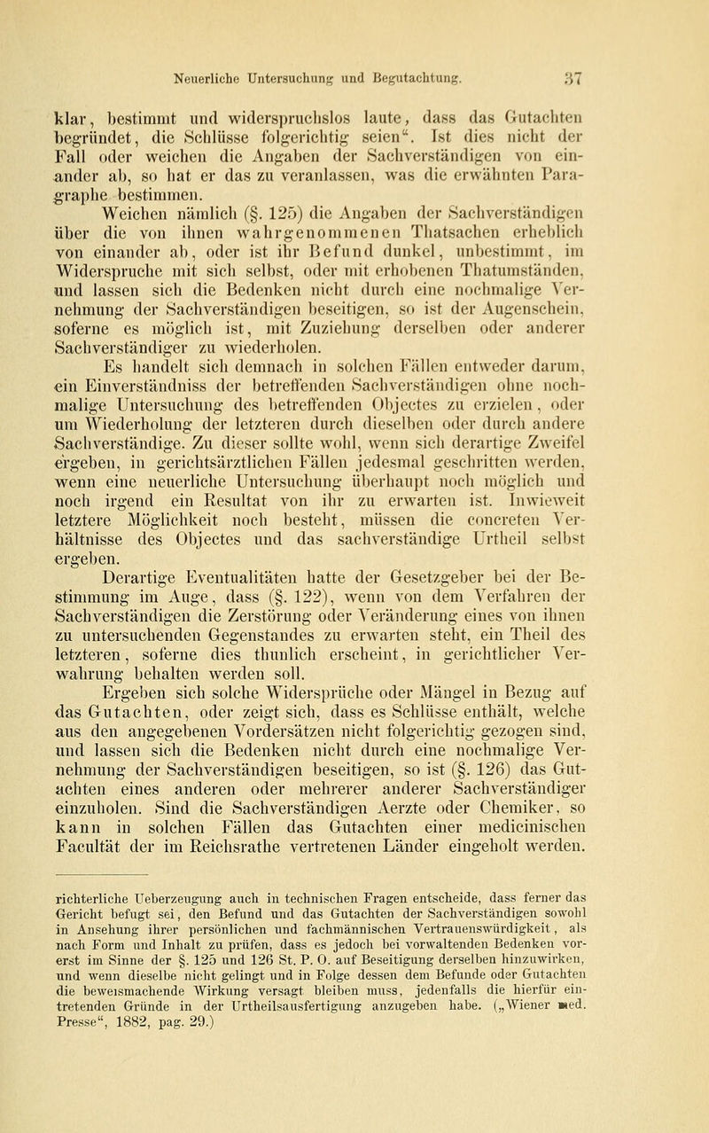 klar, bestimmt und widerspruchslos laute, dass das Gutachten begründet, die Schlüsse folgerichtig seien. Ist dies nicht der Fall oder weichen die Angaben der Sachverständigen von ein- ander ab, so hat er das zu veranlassen, was die erwähnten Para- graphe bestimmen. Weichen nämlich (§. 125) die Angaben der Sachverständigen über die von ihnen wahrgenommenen Thatsachen erheblich von einander ab, oder ist ihr Befund dunkel, unbestimmt, im Widerspruche mit sich selbst, oder mit erhobenen Thatumständen, und lassen sich die Bedenken nicht durch eine nochmalige Ver- nehmung der Sachverständigen beseitigen, so ist der Augenschein, soferne es möglich ist, mit Zuziehung derselben oder anderer Sachverständiger zu wiederholen. Es handelt sich demnach in solchen Fällen entweder darum, ein Einverständniss der betreffenden Sachverständigen ohne noch- malige Untersuchung des betreffenden Objectes zu erzielen, oder um Wiederholung der letzteren durch dieselben oder durch andere Sachverständige. Zu dieser sollte wohl, wenn sich derartige Zweifel ergeben, in gerichtsärztlichen Fällen jedesmal geschritten werden, wenn eine neuerliche Untersuchung überhaupt noch möglich und noch irgend ein Resultat von ihr zu erwarten ist. Inwieweit letztere Möglichkeit noch besteht, müssen die concreten Ver- hältnisse des Objectes und das sachverständige Urtheil selbst ergeben. Derartige Eventualitäten hatte der Gesetzgeber bei der Be- stimmung im Auge, dass (§. 122), wenn von dem Verfahren der Sachverständigen die Zerstörung oder Veränderung eines von ihnen zu untersuchenden Gegenstandes zu erwarten steht, ein Theil des letzteren, soferne dies thunlich erscheint, in gerichtlicher Ver- wahrung behalten werden soll. Ergeben sich solche Widersprüche oder Mängel in Bezug auf das Gutachten, oder zeigt sich, dass es Schlüsse enthält, welche aus den angegebenen Vordersätzen nicht folgerichtig gezogen sind, und lassen sich die Bedenken nicht durch eine nochmalige Ver- nehmung der Sachverständigen beseitigen, so ist (§. 126) das Gut- achten eines anderen oder mehrerer anderer Sachverständiger einzuholen. Sind die Sachverständigen Aerzte oder Chemiker, so kann in solchen Fällen das Gutachten einer medicinischen Facultät der im Reichsrathe vertretenen Länder eingeholt werden. richterliche Ueberzeugung auch in technischen Fragen entscheide, dass ferner das Gericht befugt sei, den Befund und das Gutachten der Sachverständigen sowohl in Ansehung ihrer persönlichen und fachmännischen Vertrauenswürdigkeit, als nach Form und Inhalt zu prüfen, dass es jedoch bei vorwaltenden Bedenken vor- erst im Sinne der §. 125 und 126 St. P. 0. auf Beseitigung derselben hinzuwirken, und wenn dieselbe nicht gelingt und in Folge dessen dem Befunde oder Gutachten die beweismachende Wirkung versagt bleiben muss, jedenfalls die hierfür ein- tretenden Gründe in der Urtheilsausfertigung anzugeben habe. („AViener »ed. Presse, 1882, pag. 29.)