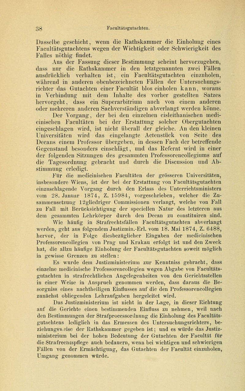 Dasselbe geschieht, wenn die Rathskammer die Einholung eines Facultätsgutachtens wegen der Wichtigkeit oder Schwierigkeit des Falles nöthig findet. Aus der Fassung dieser Bestimmung scheint hervorzugehen, dass nur die Rathskammer in den letztgenannten zwei Fällen ausdrücklich verhalten ist, ein Facultätsgutachten einzuholen, während in anderen obenbezeichneten Fällen der Untersuchungs- richter das Gutachten einer Facultät blos einholen kann, woraus in Verbindung mit dem Inhalte des vorher gestellten Satzes hervorgeht, dass ein Superarbitrum auch von einem anderen oder mehreren anderen Sachverständigen abverlangt werden könne. Der Vorgang, der bei den einzelnen cisleithanischen inedi- cinischen Facultäten bei der Erstattung solcher Obergutachten eingeschlagen wird, ist nicht überall der gleiche. An den kleinen Universitäten wird das eingelangte Actenstück von Seite des Decans einem Professor übergeben, in dessen Fach der betreffende Gegenstand besonders einschlägt, und das Referat wird in einer der folgenden Sitzungen des gesammten Professorencollegiums auf die Tagesordnung gebracht und durch die Discussion und Ab- stimmung erledigt. Für die medicinischen Facultäten der grösseren Universitäten, insbesondere Wiens, ist der bei der Erstattung von Facultätsgutachten einzuschlagende Vorgang durch den Erlass des Unterrichtsministers vom 28. Januar 1874, Z. 15984, vorgeschrieben, welcher die Zu- sammensetzung 12gliedriger Commissionen verlangt, welche von Fall zu Fall mit Berücksichtigung der speciellen Natur des letzteren aus dem gesammten Lehrkörper durch den Decan zu constituiren sind. Wie häufig in Strafrechtsfällen Facultätsgutachten abverlangt werden, geht aus folgendem Justizmin.-Erl. vom 18. Mai 1874, Z. 6488, hervor, der in Folge diesbezüglicher Eingaben der medicinischen Professorencollegien von Prag und Krakau erfolgt ist und den Zweck hat, die allzu häufige Einholung der Facultätsgutachten soweit möglich in gewisse Grenzen zu stellen: Es wurde dem Justizministerium zur Kenntniss gebracht, dass einzelne medicinische Professorencollegien wegen Abgabe von Facultäts- gutachten in strafrechtlichen Angelegenheiten von den Gerichtsstellen in einer Weise in Anspruch genommen werden, dass daraus die Be- sorgniss eines nachtheiligen Einflusses auf die den Professorencollegien zunächst obliegenden Lehraufgaben hergeleitet wird. Das Justizministerium ist nicht in der Lage, in dieser Richtung auf die Gerichte einen bestimmenden Einfluss zu nehmen, weil nach den Bestimmungen der Strafprocessordnung die Einholung des Facultäts- gutachtens lediglich in das Ermessen des Untersuchungsrichters, be- ziehungsw eise der Rathskammer gegeben ist; und es würde das Justiz- ministerium bei der hohen Bedeutung der Gutachten der Facultät für die Strafreciicspflege auch bedauern, wenn bei wichtigen und schwierigen Fällen von der Ermächtigung, das Gutachten der Facultät einzuholen, Umgang genommen würde.