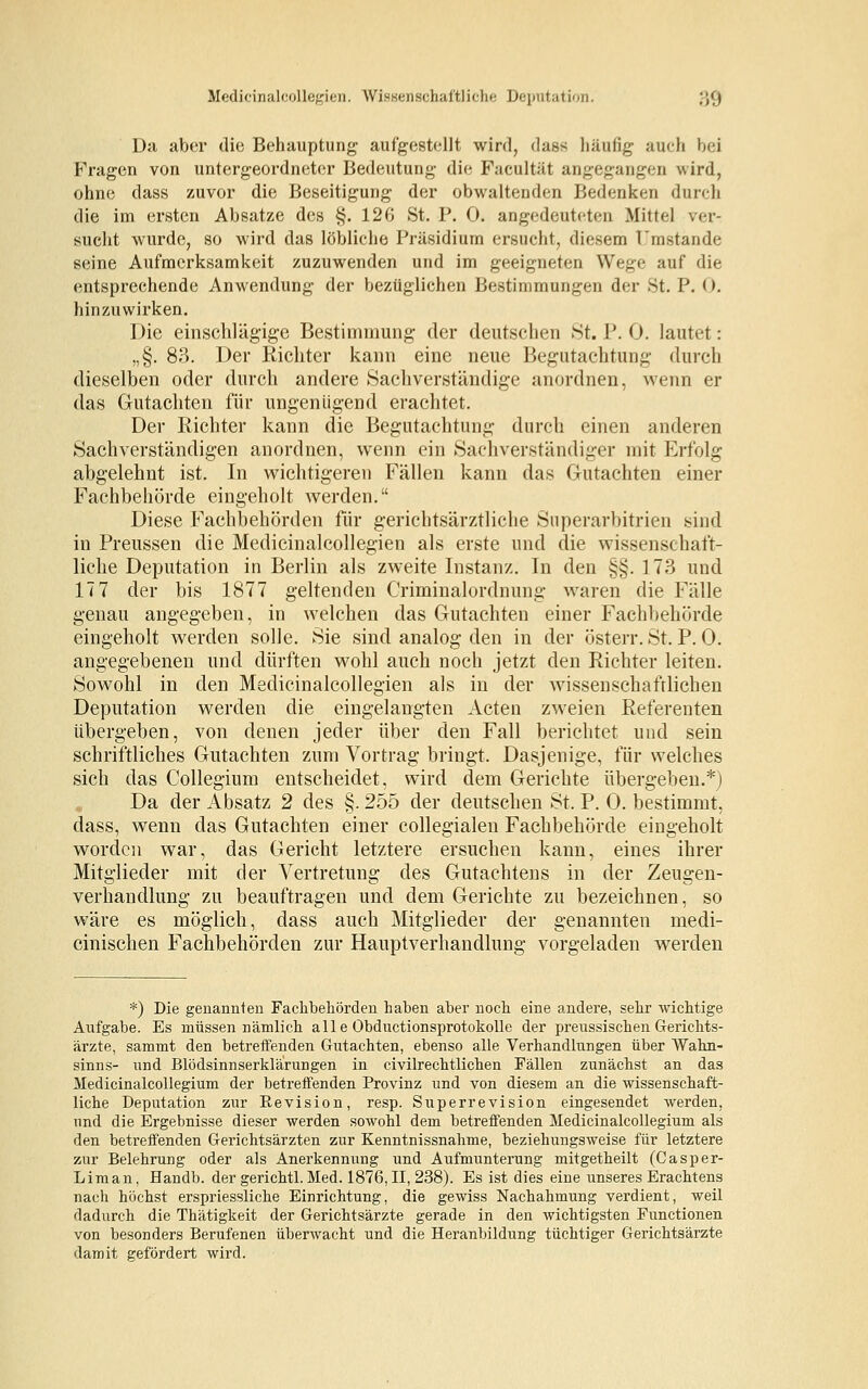 Medicinalcollegien. Wissenschaftliche Deputation. ;','j Da aber die Behauptung aufgestellt wird, dass häufig auch bei Fragen von untergeordneter Bedeutung die Facultät angegangen wird, ohne dass zuvor die Beseitigung der obwaltenden Bedenken durch die im ersten Absätze des §. 126 St. P. 0. angedeuteten Mittel ver- sucht wurde, so wird das löbliche Präsidium ersucht, diesem Umstände seine Aufmerksamkeit zuzuwenden und im geeigneten Wege auf die entsprechende Anwendung der bezüglichen Bestimmungen der St. P. 0. hinzuwirken. Die einschlägige Bestimmung der deutschen St. P. 0. lautet: „§. 83. Der Richter kann eine neue Begutachtung durch dieselben oder durch andere Sachverständige anordnen, wenn er das Gutachten für ungenügend erachtet. Der Richter kann die Begutachtung durch einen anderen Sachverständigen anordnen, wenn ein Sachverständiger mit Erfolg abgelehnt ist. In wichtigeren Fällen kann das Gutachten einer Fachbehörde eingeholt werden. Diese Fachbehörden für gerichtsärztliche Snperarbitrien .sind in Preussen die Medicinalcollegien als erste und die wissenschaft- liche Deputation in Berlin als zweite Instanz. In den §§. 1 73 und 17 7 der bis 1877 geltenden Criminalordnung waren die Fälle genau angegeben, in welchen das Gutachten einer Fachbehörde eingeholt werden solle. Sie sind analog den in der österr. St. P. 0. angegebenen und dürften wohl auch noch jetzt den Richter leiten. Sowohl in den Medicinalcollegien als in der wissenschaftlichen Deputation werden die eingelangten Acten zweien Referenten übergeben, von denen jeder über den Fall berichtet und sein schriftliches Gutachten zum Vortrag bringt. Dasjenige, für welches sich das Collegium entscheidet, wird dem Gerichte übergeben.*) Da der Absatz 2 des §. 255 der deutschen St. P. 0. bestimmt, dass, wenn das Gutachten einer collegialen Fachbehörde eingeholt worden war, das Gericht letztere ersuchen kann, eines ihrer Mitglieder mit der Vertretung des Gutachtens in der Zeugen- verhandlung zu beauftragen und dem Gerichte zu bezeichnen, so wäre es möglich, dass auch Mitglieder der genannten medi- cinischen Fachbehörden zur Hauptverhandlung vorgeladen werden *) Die genannten Fachbehörden haben aber noch eine andere, sehr wichtige Aufgabe. Es müssen nämlich alle Obductionsprotokolle der preussischen Gerichts- ärzte, sammt den betreifenden Gutachten, ebenso alle Verhandlungen über Wahn- sinns- und BlödsinnserkläruDgen in civilrechtlichen Fällen zunächst an das Medicinalcollegium der betreifenden Provinz und von diesem an die wissenschaft- liche Deputation zur Revision, resp. Superrevision eingesendet werden, und die Ergebnisse dieser werden sowohl dem betreffenden Medicinalcollegium als den betreffenden Gerichtsärzten zur Kenntnissnahme, beziehungsweise für letztere zur Belehrung oder als Anerkennung und Aufmunterung mitgetheilt (Casper- Liman, Handb. der gerichtl.Med. 1876,11, 238). Es ist dies eine unseres Erachtens nach höchst erspriessliche Einrichtung, die gewiss Nachahmung verdient, weil dadurch die Thätigkeit der Gerichtsärzte gerade in den wichtigsten Functionen von besonders Berufenen überwacht und die Heranbildung tüchtiger Gerichtsärzte damit gefördert wird.