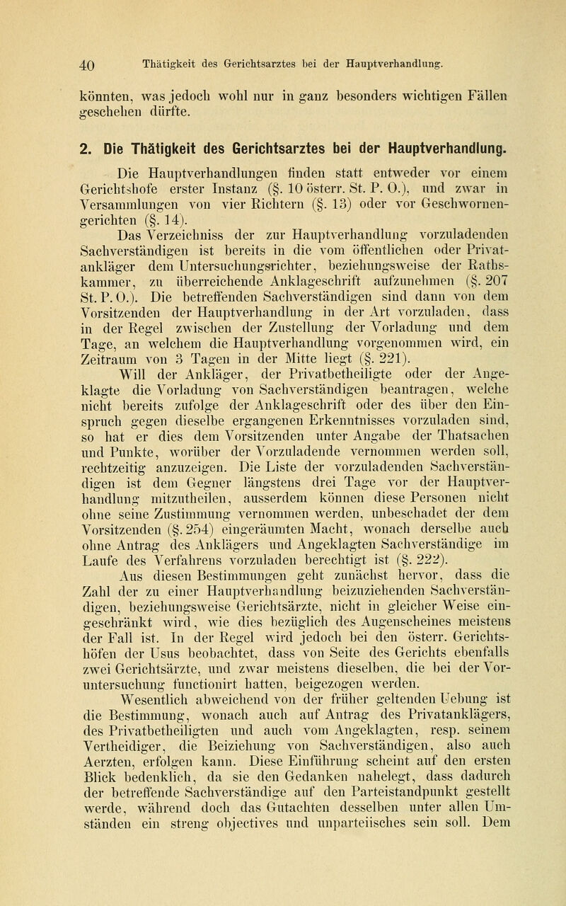 könnten, was jedoch wohl nur in ganz besonders wichtigen Fällen geschehen dürfte. 2. Die Thätigkeit des Gerichtsarztes bei der Hauptverhandlung. Die Hauptverhandlungen finden statt entweder vor einem Gerichtshöfe erster Instanz (§. 10 österr. St. P. 0.), und zwar in Versammlungen von vier Richtern (§. 13) oder vor Geschwornen- gerichten (§. 14). Das Verzeichniss der zur Hauptverhandlung vorzuladenden Sachverständigen ist bereits in die vom öffentlichen oder Privat- ankläger dem Untersuchungsrichter, beziehungsweise der Ratbs- kammer, zu überreichende Anklageschrift aufzunehmen (§. 207 St. P. 0.). Die betreffenden Sachverständigen sind dann von dem Vorsitzenden der Hauptverhandlung in der Art vorzuladen, dass in der Regel zwischen der Zustellung der Vorladung und dem Tage, an welchem die Hauptverhandlung vorgenommen wird, ein Zeitraum von 3 Tagen in der Mitte liegt (§. 221). Will der Ankläger, der Privatbeteiligte oder der Ange- klagte die Vorladung von Sachverständigen beantragen, welche nicht bereits zufolge der Anklageschrift oder des über den Ein- spruch gegen dieselbe ergangenen Erkenntnisses vorzuladen sind, so hat er dies dem Vorsitzenden unter Angabe der Thatsachen und Punkte, worüber der Vorzuladende vernommen werden soll, rechtzeitig anzuzeigen. Die Liste der vorzuladenden Sachverstän- digen ist dem Gegner längstens drei Tage vor der Hauptver- handlung mitzutheilen, ausserdem können diese Personen nicht ohne seine Zustimmung vernommen werden, unbeschadet der dem Vorsitzenden (§.254) eingeräumten Macht, wonach derselbe auch ohne Antrag des Anklägers und Angeklagten Sachverständige im Laufe des Verfahrens vorzuladen berechtigt ist (§. 222). Aus diesen Bestimmungen geht zunächst hervor, dass die Zahl der zu einer Hauptverhandlung beizuziehenden Sachverstän- digen, beziehungsweise Gerichtsärzte, nicht in gleicher Weise ein- geschränkt wird, wie dies bezüglich des Augenscheines meistens der Fall ist. In der Regel wird jedoch bei den österr. Gerichts- höfen der Usus beobachtet, dass von Seite des Gerichts ebenfalls zwei Gerichtsärzte, und zwar meistens dieselben, die bei der Vor- untersuchung functionirt hatten, beigezogen werden. Wesentlich abweichend von der früher geltenden Uebung ist die Bestimmung, wonach auch auf Antrag des Privatanklägers, des Privatbetheiligten und auch vom Angeklagten, resp. seinem Vertheidiger, die Beiziehung von Sachverständigen, also auch Aerzten, erfolgen kann. Diese Einführung scheint auf den ersten Blick bedenklich, da sie den Gedanken nahelegt, dass dadurch der betreffende Sachverständige auf den Parteistandpunkt gestellt werde, während doch das Gutachten desselben unter allen Um- ständen ein streng objectives und unparteiisches sein soll. Dem