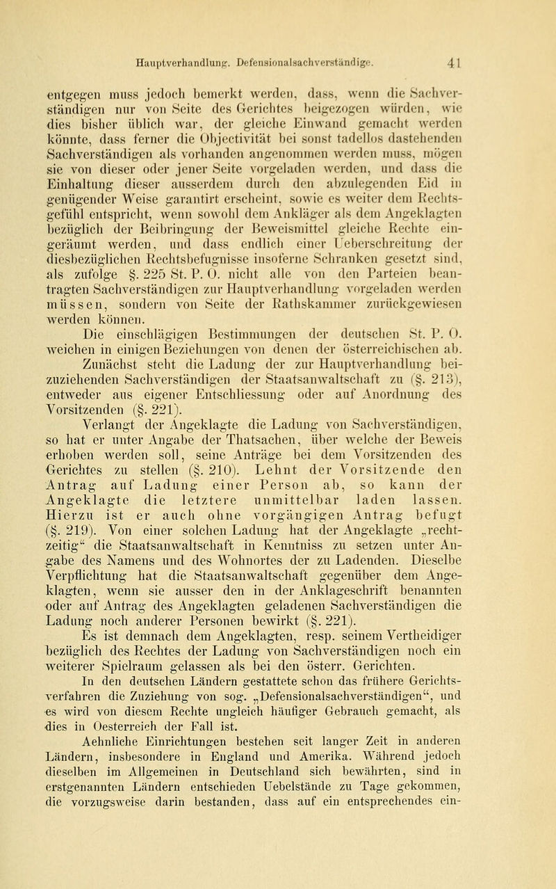 entgegen muss jedoch bemerkt werden, dass, wenn die Sachver- ständigen nur von Seite des Gerichtes beigezogen würden, wie dies bisher üblich war, der gleiche Einwand gemacht werden könnte, dass ferner die Objectivität bei sonst tadellos dastehenden Sachverständigen als vorhanden angenommen werden muss, mögen sie von dieser oder jener Seite vorgeladen werden, und dass die Einhaltung dieser ausserdem durch den abzulegenden Eid in genügender Weise garantirt erscheint, sowie es weiter dem Rechts- gefühl entspricht, wenn sowohl dem Ankläger als dem Angeklagten bezüglich der Beibringung der Beweismittel gleiche Rechte ein- geräumt werden, und dass endlich einer Ueberschreitung der diesbezüglichen Rechtsbefugnisse insoferne Schranken gesetzt sind, als zufolge §. 225 St. P. 0. nicht alle von den Parteien bean- tragten Sachverständigen zur Haupt Verhandlung vorgeladen werden müssen, sondern von Seite der Rathskammer zurückgewiesen werden können. Die einschlägigen Bestimmungen der deutschen St. P. 0. weichen in einigen Beziehungen von denen der österreichischen ab. Zunächst steht die Ladung der zur Hauptverhandlung bei- zuziehenden Sachverständigen der Staatsanwaltschaft zu (§. 213), entweder aus eigener Entschliessung oder auf Anordnung des Vorsitzenden (§. 221). Verlangt der Angeklagte die Ladung von Sachverständigen, so hat er unter Angabe der Thatsachen, über welche der Beweis erhoben werden soll, seine Anträge bei dem Vorsitzenden des Gerichtes zu stellen (§. 210). Lehnt der Vorsitzende den Antrag auf Ladung einer Person ab, so kann der Angeklagte die letztere unmittelbar laden lassen. Hierzu ist er auch ohne vorgängigen Antrag befugt (§. 219). Von einer solchen Ladung hat der Angeklagte „recht- zeitig die Staatsanwaltschaft in Kenntniss zu setzen unter An- gabe des Namens und des Wohnortes der zu Ladenden. Dieselbe Verpflichtung hat die Staatsanwaltschaft gegenüber dem Ange- klagten , wenn sie ausser den in der Anklageschrift benannten oder auf Antrag des Angeklagten geladenen Sachverständigen die Ladung noch anderer Personen bewirkt (§. 221). Es ist demnach dem Angeklagten, resp. seinem Vertheidiger bezüglich des Rechtes der Ladung von Sachverständigen noch ein weiterer Spielraum gelassen als bei den österr. Gerichten. In den deutschen Ländern gestattete schon das frühere Gerichts- verfahren die Zuziehung von sog. „Defensionalsachverständigen, und es wird von diesem Rechte ungleich häufiger Gebrauch gemacht, als dies in Oesterreich der Fall ist. Aehnliche Einrichtungen bestehen seit langer Zeit in anderen Ländern, insbesondere in England und Amerika. Während jedoch dieselben im Allgemeinen in Deutschland sich bewährten, sind in erstgenannten Ländern entschieden Uebelstände zu Tage gekommen, die vorzugsweise darin bestanden, dass auf ein entsprechendes ein-