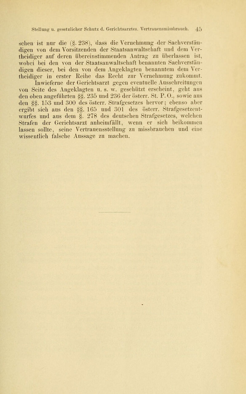 Stellung u. gesetzlicher Schutz d. Gerichtsarztes. Vertrauensmissbranch. i', sehen ist nur die (§. 238), dass die Vernehmung der Sachverstän- digen von dem Vorsitzenden der Staatsanwaltschaft und dem Ver- theidiger auf deren übereinstimmenden Antrag zu überlassen ist, wobei bei den von der Staatsanwaltschaft benannten Sachverstän- digen dieser, bei den von dem Angeklagten benanntem dem Ver- teidiger in erster Reihe das Recht zur Vernehmung zukommt. Inwieferne der Gerichtsarzt gegen eventuelle Ausschreitungen von Seite des Angeklagten u. s. w. geschützt erscheint, geht aus den oben angeführten §§. 235 und 236 der österr. St. P. 0.. sowie aus den §§. 153 und 300 des österr. Strafgesetzes hervor; ebenso aber ergibt sich aus den §§. 165 und 301 des österr. Strafgesetzent- wurfes und aus dem §. 278 des deutschen Strafgesetzes, welchen Strafen der Gerichtsarzt anheimfällt, wenn er sich beikommen lassen sollte, seine Vertrauensstellung zu missbrauchen und eine wissentlich falsche Aussage zu machen.