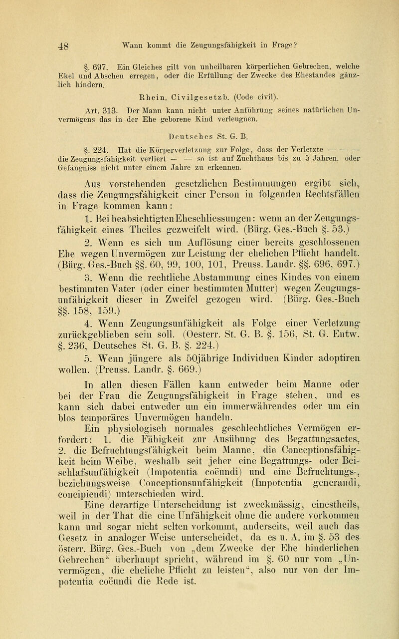 §. 697. Ein Gleiches gilt von unheilbaren körperlichen Gebrechen, welche Ekel und Abscheu erregen. oder die Erfüllung der Zwecke des Ehestandes gänz- lich hindern. Rhein. Civilgesetzb. (Code civil). Art. 313. Der Mann kann nicht unter Anführung seines natürlichen Un- vermögens das in der Ehe geborene Kind verleugnen. Deutsches St. G. B. §. 224. Hat die Körperverletzung zur Folge, dass der Verletzte die Zeugungsfähigkeit verliert — — so ist auf Zuchthaus bis zu 5 Jahren, oder Gefängniss nicht unter einem Jahre zu erkennen. Aus vorstehenden gesetzlichen Bestimmungen ergibt sich, dass die Zeugungsfähigkeit einer Person in folgenden Rechtsfällen in Frage kommen kann: 1. Bei beabsichtigten Eheschliessungen: wenn an der Zeugungs- fähigkeit eines Theiles gezweifelt wird. (Bürg. Ges.-Buch §. 53.) 2. Wenn es sich um Auflösung einer bereits geschlossenen Ehe wegen Unvermögen zur Leistung der ehelichen Pflicht handelt. (Bürg. Ges.-Buch §§. 60, 99, 100, 101, Preuss. Landr. §§. 696, 697.) 3. Wenn die rechtliche Abstammung eines Kindes von einem bestimmten Vater (oder einer bestimmten Mutter) wegen Zeugungs- unfähigkeit dieser in Zweifel gezogen wird. (Bürg. Ges.-Buch §§. 158, 159.) 4. Wenn Zengungsunfähigkeit als Folge einer Verletzung- zurückgeblieben sein soll. (Oesterr. St. G. B. §. 156, St. G. Entw. §. 236, Deutsches St. G. B. §. 224.) 5. Wenn jüngere als 50jährige Individuen Kinder adoptiren wollen. (Preuss. Landr. §. 669.) In allen diesen Fällen kann entweder beim Manne oder bei der Frau die Zeugungsfähigkeit in Frage stehen, und es- kann sich dabei entweder um ein immerwährendes oder um ein blos temporäres Unvermögen handeln. Ein physiologisch normales geschlechtliches Vermögen er- fordert: 1. die Fähigkeit zur Ausübung des Begattungsactes,. 2. die Befruchtungsfähigkeit beim Manne, die Conceptionsfähig- keit beim Weibe, weshalb seit jeher eine Begattungs- oder Bei- schlafsunfähigkeit (Impotentia coeundi) und eine Befruchtungs-, beziehungsweise Conceptionsunfähigkeit (Impotentia generandi, concipiendi) unterschieden wird. Eine derartige Unterscheidung ist zweckmässig, einestheils, weil in der That die eine Unfähigkeit ohne die andere vorkommen kann und sogar nicht selten vorkommt, anderseits, weil auch das Gesetz in analoger Weise unterscheidet, da es u. A. im §. 53 des österr. Bürg. Ges.-Buch von „dem Zwecke der Ehe hinderlichen Gebrechen überhaupt spricht, während im §. 60 nur vom „Un- vermögen, die eheliche Pflicht zu leisten, also nur von der Im- potentia coeundi die Rede ist.