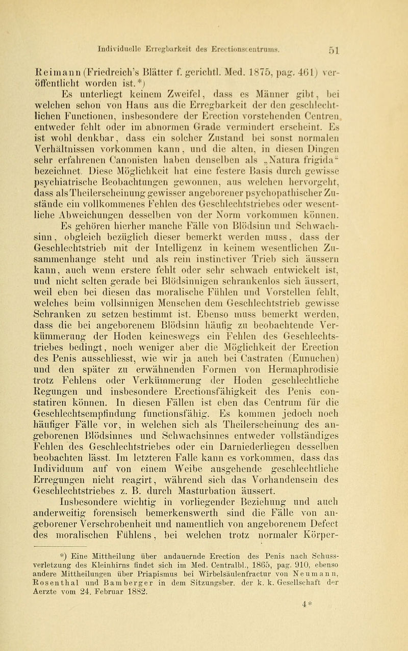 Reimann (Friedreich's Blätter f. gerichtl. Med. 1875, pag. 46LJ ver- öffentlicht worden ist.*; Es unterliegt keinem Zweifel, dass es Männer gibt, bei welchen schon von Haus ans die Erregbarkeit der den geschlecht- lichen Functionen, insbesondere der Erection vorstehenden Centren entweder fehlt oder im abnormen Grade vermindert erscheint. Es ist wohl denkbar, dass ein solcher Zustand bei sonst normalen Verhältnissen vorkommen kann, und die alten, in diesen Dingen sehr erfahrenen Canonisten haben denselben als „Natura frigi«la- bezeichnet. Diese Möglichkeit hat eine festere Basis durch gewisse psychiatrische Beobachtungen gewonnen, aus welchen hervorgeht, dass alsTheilerscheinung gewisser angeborener psychopathischer Zu- stände ein vollkommenes Fehlen des Geschlechtstriebes oder wesent- liche Abweichungen desselben von der Norm vorkommen können. Es gehören hierher manche Fälle von Blödsinn und Schwach- sinn , obgleich bezüglich dieser bemerkt werden muss, dass der Geschlechtstrieb mit der Intelligenz in keinem wesentlichen Zu- sammenhange steht und als rein instinctiver Trieb sich äussern kann, auch wenn erstere fehlt oder sehr schwach entwickelt ist, und nicht selten gerade bei Blödsinnigen schrankenlos sich äussert, weil eben bei diesen das moralische Fühlen und Vorstellen fehlt, welches beim vollsinnigen Menschen dem Geschlechtstrieb gewisse Schranken zu setzen bestimmt ist. Ebenso muss bemerkt werden, dass die bei angeborenem Blödsinn häufig zu beobachtende Ver- kümmerung der Hoden keineswegs ein Fehlen des Geschlechts- triebes bedingt, noch weniger aber die Möglichkeit der Erection des Penis ausschliesst, wie wir ja auch bei Castraten (Eunuchen) und den später zu erwähnenden Formen von Hermaphrodisie trotz Fehlens oder Verkümmerung der Hoden geschlechtliche Regungen und insbesondere Erectionsfähigkeit des Penis con- statiren können. In diesen Fällen ist eben das Centrum für die Geschlechtsempfindung functionsfähig. Es kommen jedoch noch häufiger Fälle vor, in welchen sich als Theilerscheinung des an- geborenen Blödsinnes und Schwachsinnes entweder vollständiges Fehlen des Geschlechtstriebes oder ein Darniederliegen desselben beobachten lässt. Im letzteren Falle kann es vorkommen, dass das Individuum auf von einem Weibe ausgehende geschlechtliche Erregungen nicht reagirt, während sich das Vorhandensein des Geschlechtstriebes z. B. durch Masturbation äussert. Insbesondere wichtig in vorliegender Beziehung und auch anderweitig forensisch bemerkenswerth sind die Fälle von an- geborener Verschrobenheit und namentlich von angeborenem Defect des moralischen Fiihlens, bei welchen trotz normaler Körper- *) Eine Mittheilung über andauernde Erection des Penis nach Schuss- verletzung des Kleinhirns findet sich im Med. Centralbl., 1865, pag. 910, ebenso andere Mittheilungen über Priapismus bei Wirbelsäulenfractur von Neumann, Eosenthai und Bamberger in dem Sitzungsber. der k. k. Gesellschaft der Aerzte vom 24. Februar 1882. 4*