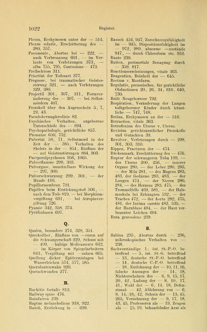 Pleura, Ecchymosen unter der — 514. Plexus solaris, Erschütterung des — 280, 357. Pneumonie, Abortus bei — 222, — nach Verbrennung 601, — im Ver- laufe von Verletzungen 373, — alba 755, 795, Contusions— 473. Prellschüsse 311. Priorität der Todesart 377. Prognose, bei traumatischer Geistes- störung 321, — nach Verletzungen 329, 380. Projectil 301, 307, 311, Formver- änderung des — 307, — bei Selbst- mördern 407. Protokoll über den Augenschein 5, 7, 29, 43. Pseudohermaphrodisie 82. Psychisches Verhalten, angeborene Unterschiede des — 894. Psychopathologie, gerichtliche 857. Ptomaine 650, 732. Pubertät 58, 71, Selbstmord in der Zeit der — 385, Verhalten des Skelets in der — 854, Einfluss der — auf Geistesstörungen 884, 903. Puerperalpsychosen 956, 1005. Pulverflamme 298, 303. Pulvergase, unmittelbare Wirkung der — 297, 300. Pulverschwärzung 299, 301, — der Hände 410. Pupillarmembran 791. Pupillen beim Erstickungstod 506, — nach dem Tode 819, — bei Morphium- vergif'tnng 691, — bei AtropinVer- giftung 726. Pyäniie 342, 358, 374. Pyridinbasen 697. Qualen, besondere 274, 328, 351. Quecksilber, Einfluss von —euren auf die Schwangerschaft 229, Schuss mit — 409, —hältige Medicamente 642, — im Körper von Spiegelarbeitern 643, Vergiftung mit —salzen 665. Quellung dicker Epidermislagen bei Wasserleichen 574, 577, 585. Querulantenwahn 920. Quetschwunden 277. Rachitis foetalis 812. Railway spine 476. Rainfarren 239. Raptus melancholicus 918, 922. Rauch, Erstickung in — 699. Rausch 454, 947, Zurechnungsfähigkeit im — 945, Dispositionsfähigkeit im — 972, 989, abnorme —zustände 947, — durch Chloroform etc. 952. Raute 239. Ratten, postmortale Benagung durch — 359, 817. Reactionserscheinungen, vitale 363. Reagentien, Reinheit der — 645. Rectum v. Mastdarm. Regulativ, preussisches, für gerichtliche Obductionen 20, 26, 34, 616, 640, 730. Reife Neugeborener 792. Respiration, Veränderung der Lungen todtgeborener Kinder durch künst- liche — 747, 748. Retina, Ecchymosen an der —■ 516. Retraction, vitale 363. Retroflexion des Uterus v. Uterus. Revision gerichtsärztlicher Protokolle und Gutachten 39. Revolver, Verletzungen durch — 298, 301, 303, 310. Rippen, Practuren der —■ 474. Rückenmark, Erschütterung des — 476. Ruptur der schwangeren Tuba 199, — des Uterus 200, 256, — innerer Organe 280, — der Leber 280, 283, — der Milz 281, — des Magens 283, 483, der Gedärme 283, 483, — der Lungen 474, — der Nieren 280, 284, — des Herzens 283, 475, — des Trommelfells 469, 581, — der Hals- muskeln bei Erhängten 532, — der Trachea 472, — der Aorta 282, 475, 481, der Intima carotis 482, 535, — der Harnblase 484, — der Haut ver- brannter Leichen 604. Ruta graveolens 239. S. Sabina 235, Abortus durch — 236, mikroskopisches Verhalten von — 238. Sachverständige 1; öst. St.-P.-O. be- treffend — 5, öst. St.-G. betreffend — 13, deutsche St.-P.-O. betreffend — 14, deutsche C.-P.-O. betreffend — 18, Entlohnung der — 10, 11, 16, falsche Aussagen der — 14, 18, Nichterscheinen des — 6, 9, 15, 17, 20, 42, Ladung der — 8. 10. 17, 41, Wahl der — 6, 14, 18, Defen- sional- — 42, Ablehnung von — 6, 8, 14, 18, 42, Schutz der — 13, 45, 265, Vernehmung der — 9, 17, 18, 43, 45, Professoren als — 19, Zeugen als — 15, 19, behandelnder Arzt als