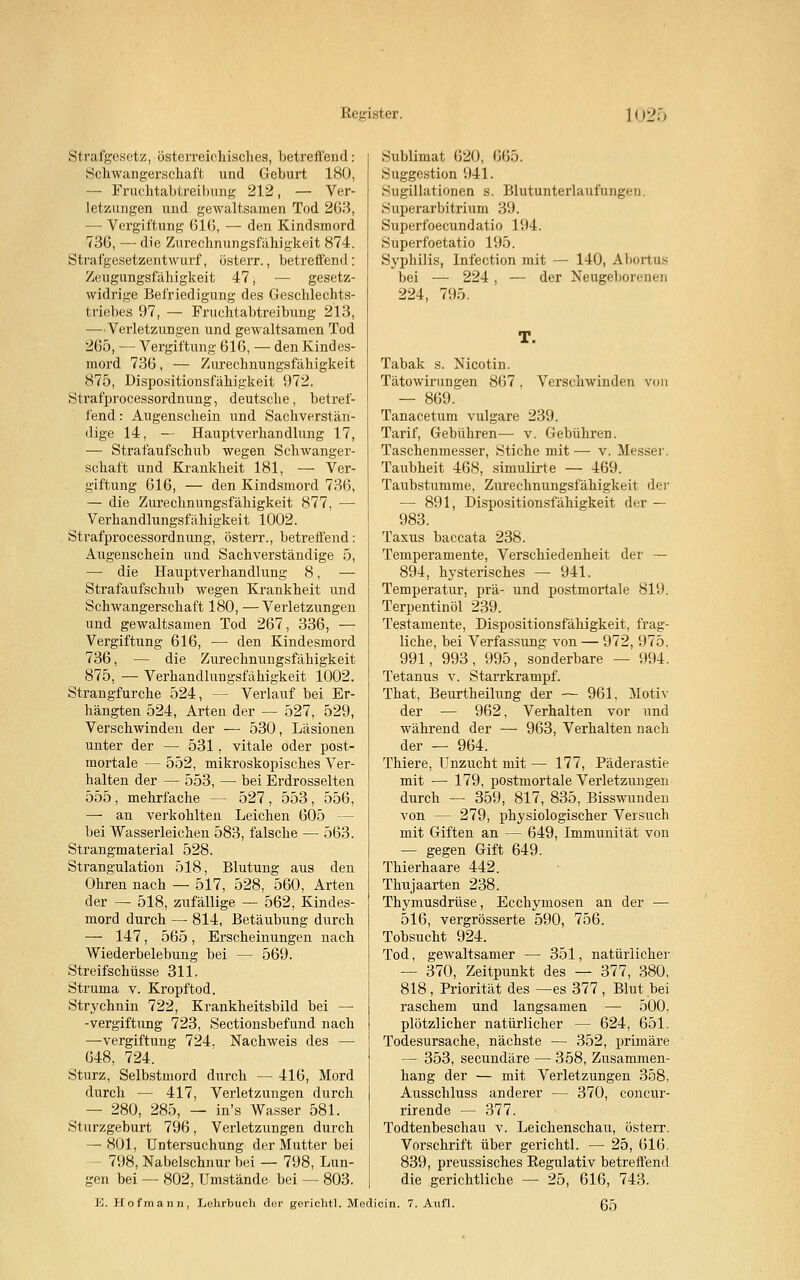Strafgesetz, österreichisches, betreffend: Schwangerschaft und Geburt 180, — Fruchtabtreibimg 212, — Ver- letzungen und gewaltsamen Tod 263, — Vergiftung 616, — den Kindsmord 736, — die Zurechnungsfähigkeit 874. Strafgesetzentwurf, österr., betreffend: Zeugungsfälligkeit 47, — gesetz- widrige Befriedigung des Geschlechts- triebes 97, — Fruchtabtreibung 213, —Verletzungen und gewaltsamen Tod 265, — Vergiftung 616, — den Kindes- mord 736, — Zurechnungsfähigkeit 875, Dispositionsfähigkeit 972. Strafprocessordnung, deutsche, betref- fend : Augenschein und Sachverstän- dige 14, — Hauptverhandlung 17, — Strafaufschub wegen Schwanger- schaft und Krankheit 181, — Ver- giftung 616, — den Kindsmord 736, — die Zurechnungsfähigkeit 877, — Verhandlungsfähigkeit 1002. Strafprocessordnung, österr., betreffend: Augenschein und Sachverständige 5, — die Hauptverhandlung 8, — Strafaufschub wegen Krankheit und Schwangerschaft 180, —Verletzungen und gewaltsamen Tod 267, 336, — Vergiftung 616, — den Kindesmord 736, — die Zurechnungsfähigkeit 875, — Verhandlungsfähigkeit 1002. Strangfurche 524, — Verlauf bei Er- hängten 524, Arten der — 527, 529, Verschwinden der — 530, Läsionen unter der — 531, vitale oder post- mortale — 552, mikroskopisches Ver- halten der — 553, — bei Erdrosselten 555, mehrfache — 527, 553, 556, —- an verkohlten Leichen 605 — bei Wasserleichen 583, falsche — 563. Strangmaterial 528. Strangulation 518, Blutung aus den Ohren nach — 517, 528, 560, Arten der — 518, zufällige — 562, Kindes- mord durch — 814, Betäubung durch — 147, 565, Erscheinungen nach Wiederbelebung bei — 569. Streifschüsse 311. Struma v. Kropftod. Strychnin 722, Krankheitsbild bei — -Vergiftung 723, Sectionsbefund nach —Vergiftung 724. Nachweis des — 648, 724. Sturz, Selbstmord durch — 416, Mord durch — 417, Verletzungen durch — 280, 285, — in's Wasser 581. Sturzgeburt 796, Verletzungen durch — 801, Untersuchung der Mutter bei 798, Nabelschnur bei — 798, Lun- gen bei — 802, Umstände bei — 803. Sublimat 620, 665. Suggestion 941. Sugillationen s. Blutunterlaufungen. Superarbitrium 39. Superfoecundatio 194. Superfoetatio 195. Syphilis, Infection mit — 140, Abortus bei — 224 , — der Neugeborenen 224, 795. Tabak s. Nicotin. Tätowirungen 867, Verschwinden von — 869. Tanacetum vulgare 239. Tarif, Gebühren— v. Gebühren. Taschenmesser, Stiche mit — v. Messer. Taubheit 468, simulirte — 469. Taubstumme, Zurechnungsfähigkeit der — 891, Dispositionsfähigkeit der — 983. Taxus baccata 238. Temperamente, Verschiedenheit der — 894, hysterisches — 941. Temperatur, prä- und postmortale 819. Terpentinöl 239. Testamente, Dispositionsfähigkeit, frag- liche, bei Verfassung von — 972, 975. 991, 993, 995, sonderbare — 994. Tetanus v. Starrkrampf. That, Beurtheilung der — 961, Motiv der — 962, Verhalten vor und während der — 963, Verhalten nach der — 964. Thiere, Unzucht mit — 177, Päderastie mit — 179, postmortale Verletzungen durch — 359, 817, 835, Bisswunden von — 279, physiologischer Versuch mit Giften an — 649, Immunität von — gegen Gift 649. Thierhaare 442. Thujaarten 238. Thymusdrüse, Ecchymosen an der — 516, vergrösserte 590, 756. Tobsucht 924. Tod, gewaltsamer — 351, natürlicher — 370, Zeitpunkt des — 377, 380, 818, Priorität des —es 377 , Blut bei raschem und langsamen —• 500, plötzlicher natürlicher — 624, 651. Todesursache, nächste — 352, primäre — 353, secundäre — 358, Zusammen- hang der — mit Verletzungen 358, Ausschluss anderer — 370, concur- rirende — 377. Todtenbeschau v. Leichenschau, österr. Vorschrift über gerichtl. — 25, 616. 839, preussisches Regulativ betreffend die gerichtliche — 25, 616, 743. E. Hofmann, Lehrbuch der gerichtl. Medicin. 7. Aufl. 65