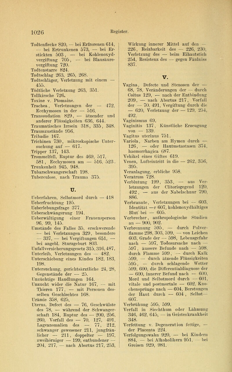 Todtenflecke 820, — bei Erfrorenen 614, — bei Ertrunkenen 573, — bei Er- stickten 503 , — bei Kohlenoxyd- vergiftung 705, ■— bei Blausäure- vergiftung 720. Todtenstarre 824. Todtschlag 263, 265, 268. Todtschläger, Verletzung mit einem — 455. Tödtliche Verletzung 263, 351. Tollkirsche 726. Toxine v. Ptomaine. Trachea, Verletzungen der — 472, Ecchymosen in der — 516. Transsudation 829, — ätzender und anderer Flüssigkeiten 636, 644. Traumatisches Irrsein 318, 335, 348. Traumzustände 956. Tribadie 167. Trichinen 730, mikroskopische Unter- suchung auf — 617. Tripper 137, 143. Trommelfell, Ruptur des 469, 517, 581, Ecchymosen am — 516, 523. Trunkenheit 945, 948. Tubarschwangerschaft 198. Tuberculose, nach Trauma -375. U. 418 Ueberfahren, Selbstmord durch Ueberfruchtung 195. Ueberlebungsfrage 377. Ueberschwängerung 194. Ueberwältigung einer Frauensperson 96, 99, 145. Umstände des Falles 35, erschwerende — bei Verletzungen 329, besondere — 337, ■— bei Vergiftungen 651, — bei angebl. Sturzgeburt 803. Unfallversicherungsgesetz 315, 316,487. Unterleib, Verletzungen des — 482. Unterschiebung eines Kindes 182, 183, 198. Untersuchung, gerichtsärztliche 24, 28, Gegenstände der — 25. Unzüchtige Handlungen 164. Unzucht wider die Natur 167, — mit Thieren 177, — mit Personen des- selben Geschlechtes 168. Urämie 358, 625. Uterus, Defect des — 76, Geschwülste des 78, — während der Schwanger- schaft 184, Ruptur des — 200, 256, 260, Vorfall des — 70, 127, 491, Lageanomalien des — 77, 212, schwanger gewesener 211, jungfräu- licher — 211, doppelter — 197, zweihörniger — 199, entbundener — 204, 217, — nach Abortus 217, 253, Wirkung innerer Mittel auf den — 226, Reizbarkeit des — 226, 230, Verletzung des — beim Eihautstich 254, Resistenz des — gegen Fäulniss 837. V. Vagina, Defecte und Stenosen der — 68, 78, Veränderungen der — durch Coitus 129, — nach der Entbindung 209, — nach Abortus 217, Vorfall der — 70, 491, Vergiftung durch die — 620, Verletzung der — 129, 254, 492. Vaginismus 69. Vaginitis 137, Künstliche Erzeugung von — 139. Vagitus uterinus 751. Variola, Narben am Hymen durch — 126, — oder Hautmetastasen 374, haemorrhagica 687. Vehikel eines Giftes 619. Venen, Lufteintritt in die — 262, 356, 395. Veranlagung, erbliche 958. Veratrum 728. Verblutung 199, 353, — aus Ver- letzungen der Clitorisgegend 120, 492 , — aus der Nabelschnur 790, 886. Verbrannte, Verletzungen bei — 603, Identität —r 607, kohlenoxydhältiges Blut'bei — 605. Verbrecher, anthropologische Studien an — 900, 902. Verbrennung 595, — durch Pulver- flamme 298, 303, 599, — von Leichen 603, Grade der — 598, Lebensgefahr nach — 597, Todesursache nach — 597 , äussere Befunde nach — 598, durch Flamme 599 , — durch Kalk 599, — durch ätzende Flüssigkeiten 595, — durch schlagende Wetter 599, 600, die Differentialdiagnose der — 600, innerer Befund nach — 600, Mord und Selbstmord durch — 601, vitale und postmortale — 602, Kno- chensprünge nach — 604, Beratungen der Haut durch — 604 , Selbst— 607. Verbrühung 595, 599. Verfall in Siechthum oder Lähmung 346, 462, 645, — in Geisteskrankheit 348. Verfettung v. Degeneration fettige, — der Placenta 224. Verfolgungswahn 920, — bei Kindern 884, — bei Alkoholikern 951, — bei Greisen 929, 981.