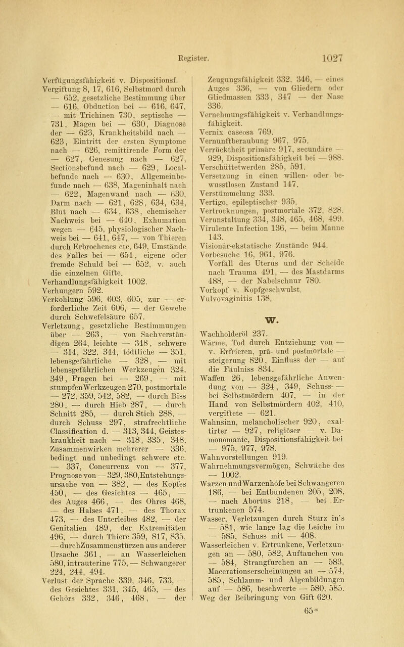 Verfügungsfähigkeii v. Dispositionsf. Vergiftung 8, 17, 616, Selbstmord durch —• 652, gesetzliche Bestimmung über - 616, Obduction bei — 616, 647, — mit Trichinen 730, septische — 731, Magen bei — 630, Diagnose der — 623, Krankheitsbild nach —• 623, Eintritt der ersten Symptome nach — 626, remittirende Form der — 627, Genesung nach — 627, Sectionsbefund nach — 629, Local- befunde nach — 630, Allgemeinbe- funde nach — 638, Mageninhalt nach — 622, Magenwand nach — 630, Darm nach — 621, 628, 634, 634, Blut nach — 634, 638, chemischer Nachweis bei —■ 640, Exhumation wegen — 645, physiologischer Nach- weis bei — 641, 647, — von Thieren durch Erbrochenes etc. 649, Umstände des Falles bei — 651, eigene oder fremde Schuld bei — 652, v. auch die einzelnen Gifte. Verhandlungsfähigkeit 1002. Verhungern 592. Verkohlung 596, 603, 605, zur — er- forderliche Zeit 606, — der Gewebe durch Schwefelsäure 657. Verletzung, gesetzliche Bestimmungen über — 2Ö3, — von Sachverstän- digen 264, leichte —■ 348, schwere - 314, 322. 344, tödtliche — 351, lebensgefährliche — 328, — mit lebensgefährlichen Werkzeugen 324. 349, Fragen bei — 269, — mit stumpfen Werkzeugen 270, postmortale — 272, 359, 542, 582, — durch Biss 280, — durch Hieb 287, — durch Schnitt 285, — durch Stich 288, — durch Schuss 297, strafrechtliche Classification d. —■ 313, 344, Geistes- krankheit nach — 318, 335, 348. Zusammenwirken mehrerer — 336, bedingt und unbedingt schwere etc. — 337, Concurrenz von — 377, Prognose von — 329, 380,Entstehungs- ursache von — 382, — des Kopfes 450, — des Gesichtes —■ 465, — des Auges 466, — des Ohres 468, - des Halses 471, — des Thorax 473, — des Unterleibes 482, — der Genitalien 489, der Extremitäten 496, — durch Thiere 359, 817, 835, — durchZusammenstürzen aus anderer Ursache 361, — an Wasserleichen 580, intrauterine 775, — Schwangerer 224, 244, 494. Verlust der Sprache 339, 346, 733, - des Gesichtes 331, 345, 465, — des Gehörs 332, 346, 468, der Zeugtuigsfähigkeil 332, 346, eines Auges 336, — von Gliedern oder Gliedmassen 333, 347 — der Nas< 336. Vernehmungsfähigkeit v. Verhandlungs- fähigkeit. Vernix caseosa 769. Vernunftberaubung 967, 975. Verrücktheit primäre 917, secuadäre 929, Dispositionsfähigkeit bei —988. Verschüttetwerden 285, 591. Versetzung in einen willen- oder be- wusstlosen Zustand 147. Verstümmelung 333. Vertigo, epileptischer 935. Vertrocknungen, postmortale 372. 828. Verunstaltung 334, 348, 465, 468. 49!). Virulente Infection 136, — beim Manne 143. Visionär-ekstatische Zustände 944. Vorbesuche 16. 961, 976. Vorfall des Uterus und der Scheide nach Trauma 491, — des Mastdarms 488, — der Nabelschnur 780. Vorkopf v. Kopfgeschwulst. Vulvovaginitis 138. W. Wachholderöl 237. Wärme, Tod durch Entziehung von — v. Erfrieren, prä- und postmortale — Steigerung 820, Einfiuss der — auf die Fäulniss 834. Waffen 26, lebensgefährliche Anwen- dung von — 324, 349, Schuss bei Selbstmördern 407, — in der Hand von Selbstmördern 402, 410, vergiftete — 621. Wahnsinn, melancholischer 920, exal- tirter — 927, religiöser — v. Dä- monomanie, Dispositionsfähigkeit bei — 975, 977, 978. Wahnvorstellungen 919. Wahrnehmungsvermögen, Schwäche des — 1002. . Warzen undWarzenhöfe bei Schwangeren 186, — bei Entbundenen 205, 208, — nach Abortus 218, — bei Er- trunkenen 574. Wasser, Verletzungen durch Sturz in's — 581, wie lange lag die Leiche im — 585, Schuss mit — 408. Wasserleichen v. Ertrunkene, Verletzun- gen an — 580, 582, Auftauchen von — 584, Strangfurchen an — 583, Macerationserscheinungen an — 574, 585, Schlamm- und Algenbildungen auf — 586, beschwerte — 580, 585. Weg der Beibringung von Gift 620. 65*