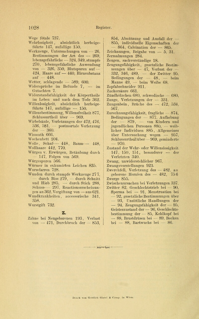 Wege fötale 737. AVehrlosigkeit, absichtlich herbeige- führte 147, zufällige 150. Werkzeuge, Untersuchungen von — 26, Bestimmungen der Art des — 269, lebensgefährliche ■— 324, 349, stumpfe 270, lebensgefährliche Anwendung von — 326, 350, Blutspuren auf— 424, Haare auf — 440, Hirnsubstanz auf — 448. Wetter, schlagende — 589, 600. Widersprüche im Befunde 7, — im Gutachten 7. Widerstandsfähigkeit der Körpertheile im Leben und nach dem Tode 362. Willenlosigkeit, absichtlich herbeige- führte 147, zufällige — 150. Willensbestimmung, Willensfreiheit 877, Schlussurtheil über —■ 969. AVirbelsäule, Verletzungen der 472, 476, 536. 581, — postmortale Verletzung der — 360. Wismuth 666. Wochenbett 204. Wolle, Schaf-— 448, Baum-— 448, Wollhaare 442, 770. Würgen v. Erwürgen, Betäubung durch - 147, Folgen von 569. Würgespuren 566. Würmer in exhumirten Leichen 835. Wurmfarren 728. Wunden durch stumpfe Werkzeuge 27 7, — durch Biss 279, — durch Schnitt und Hieb 285, — durch Stich 288, Schuss— 297, ßeactionserscheinun- gen an 362, Vergiftung von — aus 621. Wundkrankheiten, accessorische 341, 358. Wurstgift 732. Z. Zähne bei Neugeborenen 193, Verlust von — 471, Durchbruch der — 853, 854, Abnützung und Ausfall der — 855, individuelle Eigenschaften der — 864, Calcination der — 865. Zeichnungen, Beigabe von — 5, 31. Zermalmungen 284. Zeugen, sachverständige 18. Zeugungsfähigkeit, gesetzliche Bestim- mungen über — 47, Verlust der - 332, 346, 489, — der Zwitter 95, Bedingungen der — 48, — beim Manne 49, — beim Weibe 68. Zopfabschneider 911. Zuckersäure 661. Zündhölzchen 680, schwedische — 680, Zixnge, Verletzungen der — 331. Zungenbein, Brüche des — 472, 534. 567. Zurechnungsfähigkeit, fragliche — 874, Bedingungen der — 877, Aufhebung der — 879, — von Kindern und jugendlichen Personen 880, — weib- licher Individuen 885, Allgemeines über Untersuchung wegen —- 957, Schlussurtheil über — 969, geminderte — 970. Zustand der Wehr- oder Willenslosigkeit 147, 150, 151, besonderer — der Verletzten 340. Zwang, unwiderstehlicher 967. Zwangsvorstellungen 923- Zwerchfell, Verletzung des —482, an geborene Hernien des — 482, 75 6 Zwerge 855. Zwischenursachen bei Verletzungen 337. Zwitter 82, Geschlechtstrieb bei — 90, Sperma bei — 91, Menstruation bei — 92, gesetzliche Bestimmungen über — 93, Unsittliche Handlungen der — 94, Zeugungsfähigkeit der — 95, Geisteszustand der — 96, Geschlechts- bestimmung der — 85, Kehlkopf bei — 88, Brustdrüsen bei — 89, Becken bei — 88, Bartwuchs bei — 86. Gottli.-b Gistcl & Co