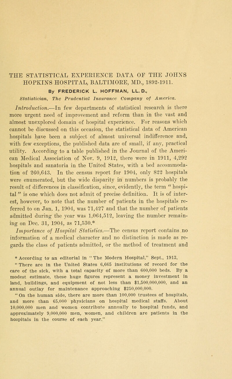 THE STATISTICAL EXPERIENCE DATA OF THE JOHNS HOPKINS HOSPITAL, BALTIMORE, MD., 1892-1911. By FREDERICK L. HOFFMAN, LL. D., Statistician, The Prudential Insurance Company of America. Introduction.—In few departments of statistical research is there more urgent need of improvement and reform than in the vast and almost unexplored domain of hospital experience. For reasons which cannot be discussed on this occasion, the statistical data of American hospitals have been a subject of almost universal indifference and, with few exceptions, the published data are of small, if any, practical utility. According to a table published in the Journal of the Ameri- can Medical Association of Nov. 9, 1912, there were in 1911, 4,292 hospitals and sanatoria in the United States, with a bed accommoda- tion of 2G0,643. In the census report for 1904, only 822 hospitals were enumerated, but the wide disparity in numbers is probably the result of differences in classification, since, evidently, the term  hospi- tal  is one which does not admit of precise definition. It is of inter- est, however, to note that the number of patients in the hospitals re- ferred to on Jan. 1, 1904, was 71,427 and that the number of patients admitted during the year was 1,064,512, leaving the number remain- ing on Dec. 31, 1904, as 71,530.* Importance of Hospital Statistics.—The census report contains no information of a medical character and no distinction is made as re- gards the class of patients admitted, or the method of treatment and * According to- an editorial in  The Modern Hospital, Sept., 1913,  There are in the United States 6,665 institutions of record for the care of the sick, with a total capacity of more than 600,000 beds. By a modest estimate, these huge figures represent a money investment in land, buildings, and equipment of not less than $1,500,000,000, and an annual outlay for maintenance approaching $250,000,000.  On the human side, there are more than 100,000 trustees of hospitals, and more than 65,000 physicians on hospital medical staffs. About 10,000,000 men and women contribute annually to hospital funds, and approximately 9,000,000 men, women, and children are patients in the hospitals in the course of each year.