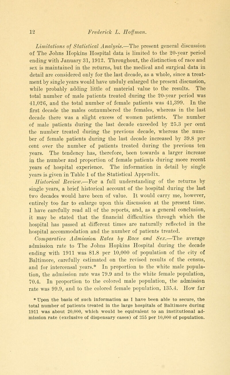 Limitations of Statistical Analysis.—The present general discussion of The Johns Hopkins Hospital data is limited to the 20-year period ending with January 31,1912. Throughout, the distinction of race and sex is maintained in the returns, but the medical and surgical data in detail are considered only for the last decade, as a whole, since a treat- ment by single years would have unduly enlarged the present discussion, while probably adding little of material value to the results. The total number of male patients treated during the 20-year period was 41,026, and the total number of female patients was 41,399. In the first decade the males outnumbered the females, whereas in the last decade there was a slight excess of women patients. The number of male patients during the last decade exceeded by 25.3 per cent the number treated during the previous decade, whereas the num- ber of female patients during the last decade increased by 39.8 per cent over the number of patients treated during the previous ten years. The tendency has, therefore, been towards a larger increase in the number and proportion of female patients during more recent years of hospital experience. The information in detail by single years is given in Table 1 of the Statistical Appendix. Historical Review.—For a full understanding of the returns by single years, a brief historical account of the hospital during the last two decades would have been of value. It would carry me, however, entirely too far to enlarge upon this discussion at the present time. I have carefully read all of the reports, and, as a general conclusion, it may be stated that the financial difficulties through which the hospital has passed at different times are naturally reflected in the hospital accommodation and the number of patients treated. Comparative Admission Bates by Race and Sex.—The average admission rate to The Johns Hopkins Hospital during the decade ending with 1911 was 81.8 per 10,000 of population of the city of Baltimore, carefully estimated on the revised results of the census, and for intercensal years.* In proportion to the white male popula- tion, the admission rate was 79.9 and to the white female population, 70.4. In proportion to the colored male population, the admission rate was 99.9, and to the colored female population, 135.4. How far * Upon the basis of such information as I have been able to secure, the total number of patients treated in the large hospitals of Baltimore during 1911 was about 20,000, which would be equivalent to an institutional ad- mission rate (exclusive of dispensary cases) of 355 per 10,000 of population.