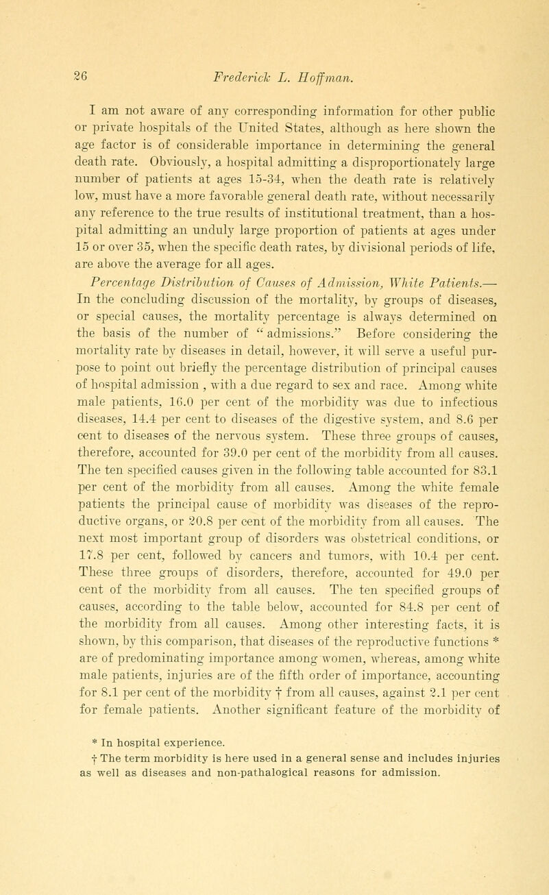 I am not aware of any corresponding information for other public or private hospitals of the United States, although as here shown the age factor is of considerable importance in determining the general death rate. Obviously, a hospital admitting a disproportionately large number of patients at ages 15-34, when the death rate is relatively low, must have a more favorable general death rate, without necessarily any reference to the true results of institutional treatment, than a hos- pital admitting an unduly large proportion of patients at ages under 15 or over 35, when the specific death rates, by divisional periods of life, are above the average for all ages. Percentage Distribution of Causes of Admission, White Patients.— In the concluding discussion of the mortality, by groups of diseases, or special causes, the mortality percentage is always determined on the basis of the number of  admissions. Before considering; the mortality rate by diseases in detail, however, it will serve a useful pur- pose to point out briefly the percentage distribution of principal causes of hospital admission , with a due regard to sex and race. Among white male patients, 16.0 per cent of the morbidity was due to infectious diseases, 14.4 per cent to diseases of the digestive system, and 8.6 per cent to diseases of the nervous system. These three groups of causes, therefore, accounted for 39.0 per cent of the morbidity from all causes. The ten specified causes given in the following table accounted for 83.1 per cent of the morbidity from all causes. Among the white female patients the principal cause of morbidity was diseases of the repro- ductive organs, or 20.8 per cent of the morbidity from all causes. The next most important group of disorders was obstetrical conditions, or 17.8 per cent, followed by cancers and tumors, with 10.4 per cent. These three groups of disorders, therefore, accounted for 49.0 per cent of the morbidity from all causes. The ten specified groups of causes, according to the table below, accounted for 84.8 per cent of the morbidity from all causes. Among other interesting facts, it is shown, by this comparison, that diseases of the reproductive functions * are of predominating importance among women, whereas, among white male patients, injuries are of the fifth order of importance, accounting for 8.1 per cent of the morbidity f from all causes, against 2.1 per cent for female patients. Another significant feature of the morbidity of * In hospital experience. f The term morbidity is here used in a general sense and includes injuries as well as diseases and non-pathalogical reasons for admission.