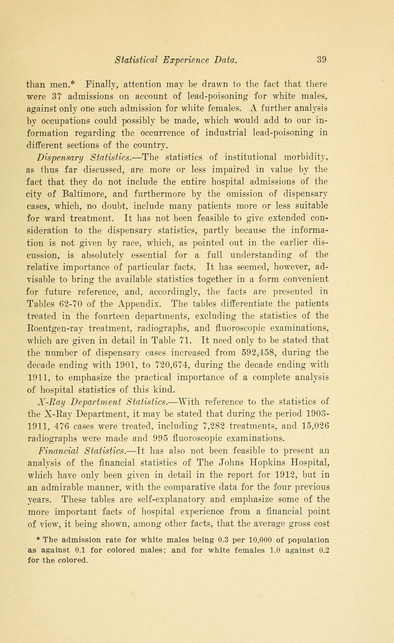 than men.* Finally, attention may be drawn to the fact that there were 37 admissions on account of lead-poisoning for white males, against only one such admission for white females. A further analysis by occupations could possibly be made, which would add to our in- formation regarding the occurrence of industrial lead-poisoning in different sections of the country. Dispensary Statistics.—The statistics of institutional morbidity, as thus far discussed, are more or less impaired in value by the fact that they do not include the entire hospital admissions of the city of Baltimore, and furthermore by the omission of dispensary cases, which, no doubt, include many patients more or less suitable for ward treatment. It has not been feasible to give extended con- sideration to the dispensary statistics, partly because the informa- tion is not given by race, which, as pointed out in the earlier dis- cussion, is absolutely essential for a full understanding of the relative importance of particular facts. It has seemed, however, ad- visable to bring the available statistics together in a form convenient for future reference, and, accordingly, the facts are presented in Tables 62-70 of the Appendix. The tables differentiate the patients treated in the fourteen departments, excluding the statistics of the Eoentgen-ray treatment, radiographs, and fluoroscopic examinations, which are given in detail in Table 71. It need only to be stated that the number of dispensary cases increased from 592,458, during the decade ending with 1901, to 720,674, during the decade ending with 1911, to emphasize the practical importance of a complete analysis of hospital statistics of this kind. X-Ray Department Statistics.—With reference to the statistics of the X-Ray Department, it may be stated that during the period 1903- 1911, 476 cases were treated, including 7,282 treatments, and 15,026 radiographs were made and 995 fluoroscopic examinations. Financial Statistics.—It has also not been feasible to present an analysis of the financial statistics of The Johns Hopkins Hospital, which have only been given in detail in the report for 1912, but in an admirable manner, with the comparative data for the four previous years. These tables are self-explanatory and emphasize some of the more important facts of hospital experience from a financial point of view, it being shown, among other facts, that the average gross cost * The admission rate for white males being 0.3 per 10,000 of population as against 0.1 for colored males; and for white females 1.0 against 0.2 for the colored.