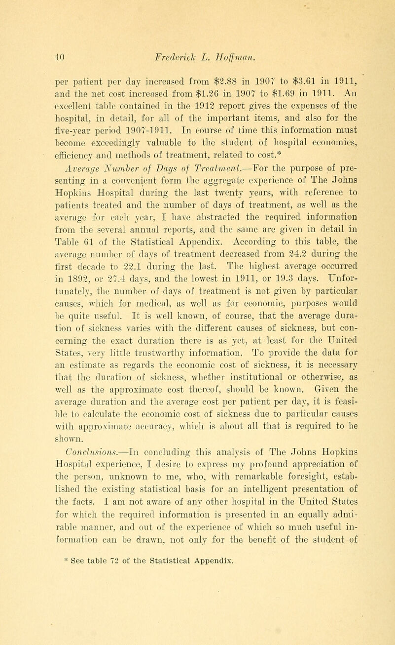 per patient per day increased from $2.88 in 1907 to $3.61 in 1911, and the net cost increased from $1.26 in 1907 to $1.69 in 1911. An excellent table contained in the 1912 report gives the expenses of the hospital, in detail, for all of the important items, and also for the five-year period 1907-1911. In course of time this information must become exceedingly valuable to the student of hospital economics, efficiency and methods of treatment, related to cost.* Average Number of Days of Treatment.—For the purpose of pre- senting in a convenient form the aggregate experience of The Johns Hopkins Hospital during the last twenty years, with reference to patients treated and the number of days of treatment, as well as the average for each }rear, I have abstracted the required information from the several annual reports, and the same are given in detail in Table 61 of the Statistical Appendix. According to this table, the average number of days of treatment decreased from 24.2 during the first decade to 22.1 during the last. The highest average occurred in 1892, or 27.4 days, and the lowest in 1911, or 19.3 days. Unfor- tunately, the number of days of treatment is not given by particular causes, which for medical, as well as for economic, purposes would be quite useful. It is well known, of course, that the average dura- tion of sickness varies with the different causes of sickness, but con- cerning the exact duration there is as yet, at least for the United States, very little trustworthy information. To provide the data for an estimate as regards the economic cost of sickness, it is necessary that the duration of sickness, whether institutional or otherwise, as well as the approximate cost thereof, should be known. Given the average duration and the average cost per patient per day, it is feasi- ble to calculate the economic cost of sickness due to particular causes with approximate accuracy, which is about all that is required to be shown. Conclusions.—In concluding this analysis of The Johns Hopkins Hospital experience, I desire to express my profound appreciation of the person, unknown to me, who, with remarkable foresight, estab- lished the existing statistical basis for an intelligent presentation of the facts. I am not aware of any other hospital in the United States for which the required information is presented in an equally admi- rable manner, and out of the experience of which so much useful in- formation can be drawn, not only for the benefit of the student of * See table 72 of the Statistical Appendix.