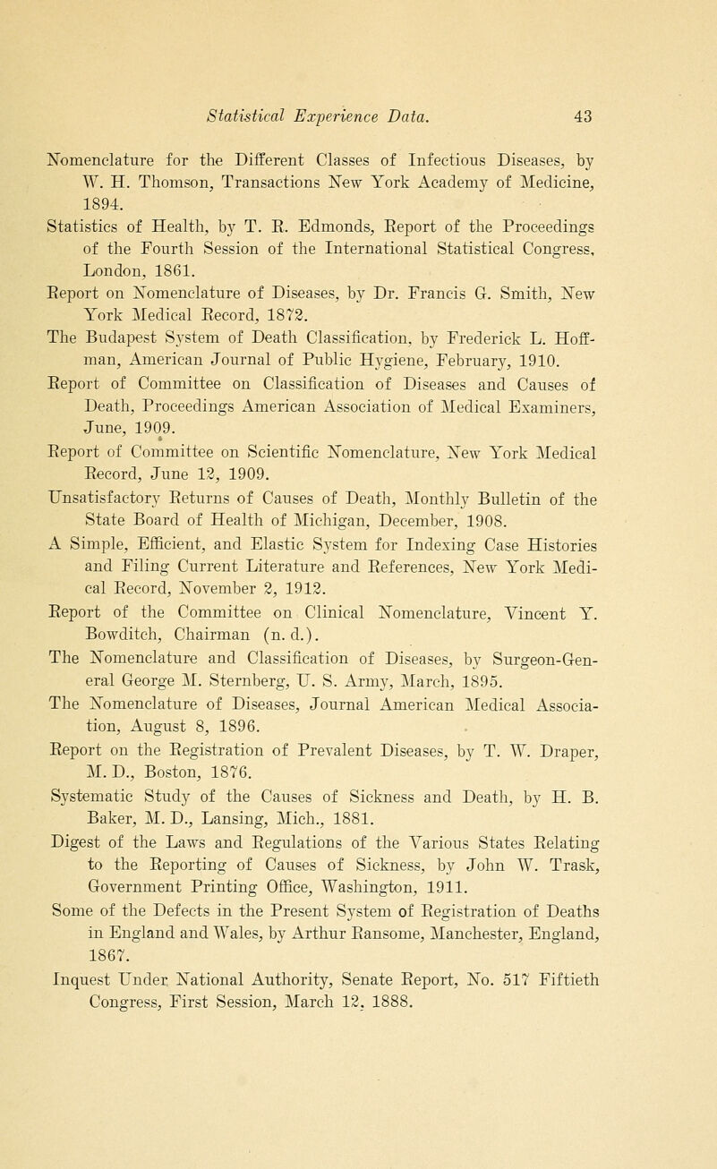 Nomenclature for the Different Classes of Infectious Diseases, by W. H. Thomson, Transactions New York Academy of Medicine, 1894. Statistics of Health, by T. E. Edmonds, Report of the Proceedings of the Fourth Session of the International Statistical Congress, London, 1861. Eeport on Nomenclature of Diseases, by Dr. Francis G. Smith, New York Medical Record, 1872. The Budapest System of Death Classification, by Frederick L. Hoff- man, American Journal of Public Hygiene, February, 1910. Eeport of Committee on Classification of Diseases and Causes of Death, Proceedings American Association of Medical Examiners, June, 1909. Eeport of Committee on Scientific Nomenclature, ^sew York Medical Eecord, June 12, 1909. Unsatisfactory Eeturns of Causes of Death, Monthly Bulletin of the State Board of Health of Michigan, December, 1908. A Simple, Efficient, and Elastic System for Indexing Case Histories and Filing Current Literature and References, New York Medi- cal Record, November 2, 1912. Report of the Committee on Clinical Nomenclature, Vincent Y. Bowditch, Chairman (n. d.). The Nomenclature and Classification of Diseases, by Surgeon-Gen- eral George M. Sternberg, U. S. Army, March, 1895. The Nomenclature of Diseases, Journal American Medical Associa- tion, August 8, 1896. Report on the Registration of Prevalent Diseases, by T. W. Draper, M.D., Boston, 1876. Systematic Study of the Causes of Sickness and Death, by H. B. Baker, M. D., Lansing, Mich., 1881. Digest of the Laws and Regulations of the Various States Relating to the Reporting of Causes of Sickness, by John W. Trask, Government Printing Office, Washington, 1911. Some of the Defects in the Present System of Registration of Deaths in England and Wales, by Arthur Ransome, Manchester, England, 1867. Inquest Under National Authority, Senate Report, No. 517 Fiftieth Congress, First Session, March 12, 1888.