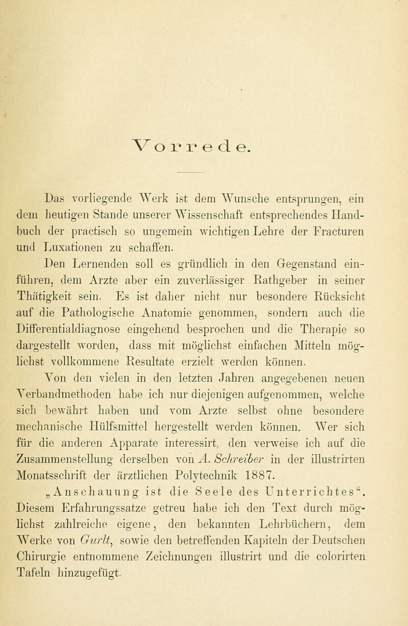 V o X* X* e cl e. Das vorliegende Werk ist dem AYunsche entsprungen, ein dem heutigen Stande unserer Wissenschaft entsprechendes Hand- buch der practisch so ungemein wichtigen Lehre der Fracturen und Luxationen zu schaffen. Den Lernenden soll es gründlich in den Gegenstand ein- führen, dem Arzte aber ein zuverlässiger Rathgeber in seiner Thätigkeit sein. Es ist daher nicht nur besondere Rücksicht auf die Pathologische Anatomie genommen, sondern auch die Differentialdiagnose eingehend besprochen und die Therapie so daro;estellt worden, dass mit mög^lichst einfachen Mitteln mög-- liehst vollkommene Resultate erzielt werden können. Yon den vielen in den letzten Jahren angegebeneu neuen A'erbandmethoden habe ich nur diejenigen aufgenommen, welche sich bewährt haben und vom Arzte selbst ohne besondere mechanische Hülfsmittel hergestellt werden können. Wer sich für die anderen Apparate interessirt, den verweise ich auf die Zusammenstellung derselben von A. Schreiber in der illustrirten Monatsschrift der ärztlichen Polytechnik 1887. „Anschauung ist die Seele des Unterrichtes. Diesem Erfahrungssatze getreu habe ich den Text durch mög- lichst zahlreiche eigene, den bekannten Lehrbüchern, dem AYerke von Gurlt^ sowie den betreffenden Kapiteln der Deutschen Chirurgie entnommene Zeichnungen illustrirt und die colorirten Tafeln hinzugefügt.