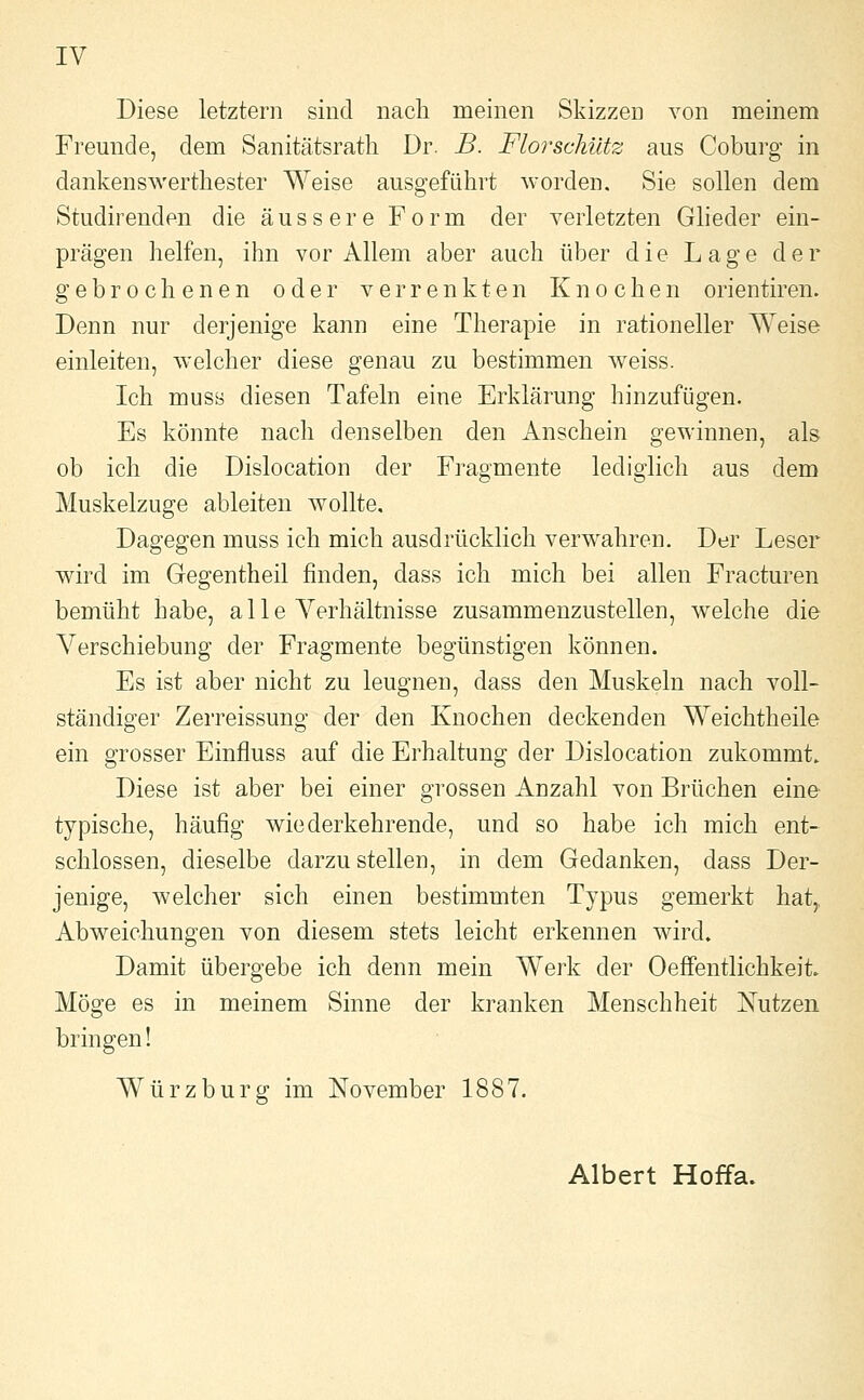 IV Diese letztern sind nach meinen Skizzen von meinem Freunde, dem Sanitätsratli Dr. B. Florschütz aus Coburg in dankenswertliester Weise ausgeführt worden. Sie sollen dem Studirenden die äussere Form der verletzten Gheder ein- prägen helfen, ihn vor Allem aber auch über die Lage der gebrochenen oder verrenkten Knochen orientiren. Denn nur derjenige kann eine Therapie in rationeller Weise einleiten, welcher diese genau zu bestimmen weiss. Ich muss diesen Tafeln eine Erklärung hinzufügen. Es könnte nach denselben den Anschein gewinnen, als ob ich die Dislocation der Fragmente lediglich aus dem Muskelzuge ableiten Avollte, Dagegen muss ich mich ausdrücklich verwahren. Der Leser wird im Gegentheil finden, dass ich mich bei allen Fracturen bemüht habe, a 11 e Verhältnisse zusammenzustellen, welche die Verschiebung der Fragmente begünstigen können. Es ist aber nicht zu leugnen, dass den Muskeln nach voll- ständiger Zerreissung der den Knochen deckenden Weichtheile ein grosser Einfluss auf die Erhaltung der Dislocation zukommt. Diese ist aber bei einer grossen Anzahl von Brüchen eine typische, häufig wiederkehrende, und so habe ich mich ent- schlossen, dieselbe darzustellen, in dem Gedanken, dass Der- jenige, welcher sich einen bestimmten Typus gemerkt hat,, Abweichungen von diesem stets leicht erkennen wird. Damit übergebe ich denn mein Werk der Oeffentlichkeit. Möge es in meinem Sinne der kranken Menschheit Nutzen bringen! Würz bürg im November 1887. Albert Hoffa.