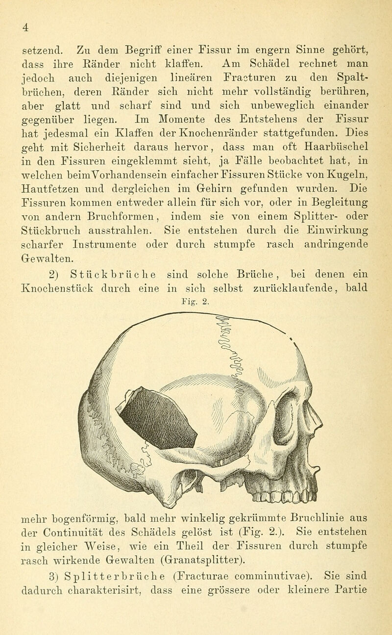 setzend. Zu dem Begriff einer Fissur im engern Sinne gehört, dass ihre Ränder nicht klaffen. Am Schädel rechnet man jedoch auch diejenigen linearen Fracturen zu den Spalt- brüchen, deren Ränder sich nicht mehr vollständig berühren, aber glatt und scharf sind und sich unbeweglich einander gegenüber liegen. Im Momente des Entstehens der Fissur hat jedesmal ein Klaffen der Knochenränder stattgefunden. Dies geht mit Sicherheit daraus hervor, dass man oft Haarbüschel in den Fissuren eingeklemmt sieht, ja Fälle beobachtet hat, in welchen beimVorhandensein einfacher Fissuren Stücke von Kugeln, Hautfetzen und dergleichen im Gehirn gefunden wurden. Die Fissuren kommen entweder allein für sich vor, oder in Begleitung von andern Bruchformen, indem sie von einem Splitter- oder Stückbruch ausstrahlen. Sie entstehen durch die Einwirkung scharfer Instrumente oder durch stumpfe rasch andringende Gewalten. 2) Stückbrüche sind solche Brüche, bei denen ein Knochenstück durch eine in sich selbst zurücklaufende, bald Fig. 2. mehr bogenförmig, bald mehr winkelig gekrümmte Bruchlinie aus der Continuität des Schädels gelöst ist (Fig. 2.). Sie entstehen in gleicher Weise, wie ein Theil der Fissuren durch stumpfe rasch wirkende Gewalten (Granatsplitter). 3) Splitter brücke (Fracturae comminutivae). Sie sind dadurch charakterisirt, dass eine grössere oder kleinere Partie