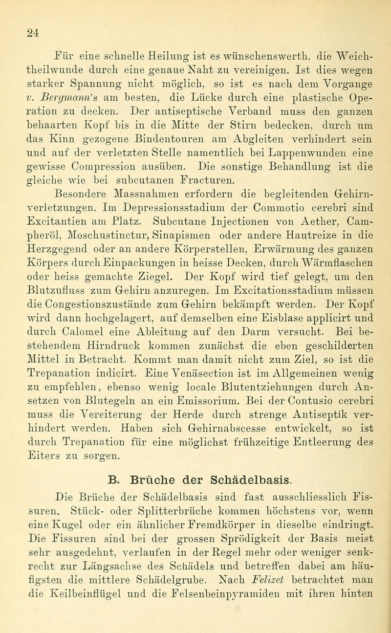 Für eine sclinelle Heilung ist es wünsclienswertli, die Weich- theilwunde durcli eine genaue Naht zu vereinigen. Ist dies wegen starker Spannung niclit möglich, so ist es nach dem Vorgange V. JBergmann's am besten, die Lücke durch eine plastische Ope- ration zu decken. Der antiseptische Verband muss den ganzen behaarten Kopf bis in die Mitte der Stirn bedecken, durch um das Kinn gezogene Bindentouren am Abgleiten verhindert sein und auf der verletzten Stelle namentlich bei Lappenwunden eine gewisse Compressiou ausüben. Die sonstige Behandlung ist die gleiche wie bei subcutanen Fracturen. Besondere Massnahmen erfordern die begleitenden Gehirn- verletzungen, Im Depressionsstadium der Commotio cerebri sind Excitantien am Platz. Subcutane Injectionen von Aether, Cam- pheröl, Moschustinctur, Sinapismen oder andere Hautreize in die Herzgegend oder an andere Körperstellen, Erwärmung des ganzen Körpers durch Einpackungen in heisse Decken, durch Wärmflaschen oder heiss gemachte Ziegel. Der Kopf wird tief gelegt, um den Blutzufluss zum Gehirn anzuregen. Im Excitationsstadium müssen die Congestionszustände ziim Gehirn bekämpft werden. Der Kopf wird dann hochgelagert, auf demselben eine Eisblase applicirt und durch Calomel eine Ableitung auf den Darm versucht. Bei be- stehendem Hirndruck kommen zunächst die eben geschilderten Mittel in Betracht. Kommt man damit nicht zum Ziel, so ist die Trepanation indicirt. Eine Venäsection ist im Allgemeinen wenig zu empfehlen, ebenso wenig locale Blutentziehungen durch An- setzen von Blutegeln an ein Emissorium. Bei der Contusio cerebri muss die Vereiterung der Herde durch strenge Antiseptik ver- hindert werden. Haben sich Gehirnabscesse entwickelt, so ist durch Trepanation für eine möglichst frühzeitige Entleerung des Eiters zu sorgen, B. Brüche der Schädelbasis. Die Brüche der Schädelbasis sind fast ausschliesslich Fis- suren. Stück- oder Splitterbrüche kommen höchstens vor, wenn eine Kugel oder ein ähnlicher Fremdkörper in dieselbe eindringt. Die Fissuren sind bei der grossen Sprödigkeit der Basis meist sehr ausgedehnt, verlaufen in der Regel mehr oder weniger senk- recht zur Längsachse des Schädels und betreifen dabei am häu- figsten die mittlere Schädelgrube. Nach Feliset betrachtet man die Keilbeinflügel und die Felsenbeinpyramiden mit ihren hinten