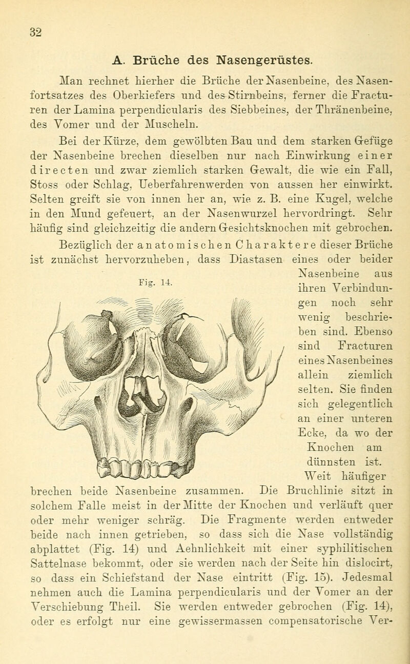 A. Brüche des Nasengerüstes. Man rechnet hierlier die Brüciie der Nasenbeine, des Nasen- fortsatzes des Oberkiefers und des Stirnbeins, ferner die Fractu- ren der Lamina perpendicnlaris des Siebbeines, der Thränenbeine, des Vomer und der Muscheln. Bei der Kürze, dem gewölbten Bau und dem starken Gefüge der Nasenbeine brechen dieselben nur nach Einwirkung einer directen und zwar ziemlich starken Gewalt, die wie ein Fall, Stoss oder Schlag, Ueberfahrenwerden von aussen her einwirkt. Selten greift sie von innen her an, wie z. B. eine Kugel, welche in den Mund gefeuert, an der Nasenwurzel hervordringt. Sehr häufig sind gleichzeitig die andern Gesichtsknochen mit gebrochen. Bezüglich der anatomischen Charaktere dieser Brüche ist zunächst hervorzuheben, dass Diastasen eines oder beider Nasenbeine aus ■ ■ ihren Verbindun- gen noch sehr wenig beschrie- ben sind. Ebenso sind Fracturen eines Nasenbeines allein ziemlich selten. Sie finden sich gelegentlich an einer unteren Ecke, da wo der Knochen am dünnsten ist. Weit häufiger brechen beide Nasenbeine zusammen. Die Bruchlinie sitzt in solchem Falle meist in der Mitte der Knochen und verläuft quer oder mehr weniger schräg. Die Fragmente werden entweder beide nach innen getrieben, so dass sich die Nase vollständig abplattet (Fig. 14) und Aehnlichkeit mit einer syphilitischen Sattelnase bekommt, oder sie werden nach der Seite hin dislocirt, so dass ein Schiefstand der Nase eintritt (Fig. 15). Jedesmal nehmen auch die Lamina perpendicularis und der Vomer an der Verschiebung Theil. Sie werden entweder gebrochen (Fig. 14), oder es erfolgt nur eine gewissermassen compensatorische Ver-