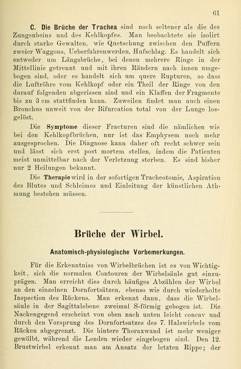 C. Die Brüche der Trachea sind noch seltener als die des Zungenbeins und des Kehlkopfes. Man beobachtete sie isolirt durch starke Gewalten, wie Quetschung zwischen den PuiFern zweier Waggons, Ueberfahrenwerden, Huf schlag. Es handelt sich entweder um Längsbriiche, bei denen mehrere Ringe in der Mittellinie getrennt und mit ihren Rändern nach innen umge- bogen sind, oder es handelt sich um quere Rupturen, so dass die Luftröhre vom Kehlkopf oder ein Theil der Ringe von den darauf folgenden abgerissen sind und ein Klaffen der Fragmente bis zu 3 cm stattfinden kann. Zuweilen findet man auch einen Bronchus unweit von der Bifurcation total von der Lunge los- gelöst. Die Symptome dieser Fracturen sind die nämlichen wie bei den Kehlkopf brüchen, nur ist das' Emphysem noch mehr ausgesprochen. Die Diagnose kann daher oft recht schwer sein und lässt sich erst post mortem stellen, indem die Patienten meist unmittelbar nach der Verletzung sterben. Es sind bisher nur 2 Heilungen bekannt. Die Therapie wird in der sofortigen Tracheotomie, Aspiration des Blutes und Schleimes und Einleitung der künstlichen Ath- mung bestehen müssen. Brüche der Wirbel. Anatomisch-physiologische Vorbemeri(ungen. Für die Erkenntniss von Wirbelbrüchen ist es von Wichtig- keit , sich die normalen Contouren der Wirbelsäule gut einzu- prägen. Man erreicht dies durch häufiges Abzählen der Wirbel an den einzelnen Dornfortsätzen, ebenso wie durch wiederholte Inspection des Rückens, Man erkennt dann, dass die Wirbel- säule in der Sagittalebene zweimal S-förmig gebogen ist. Die Nackengegend erscheint von oben nach unten leicht concav und durch den Vorsprung des Dornfortsatzes des 7. Halswirbels vom Rücken abgegrenzt. Die hintere Thoraxwand ist mehr weniger gewölbt, während die Lenden wieder eingebogen sind. Den 12. Brustwirbel erkennt man am Ansatz der letzten Rippe; der