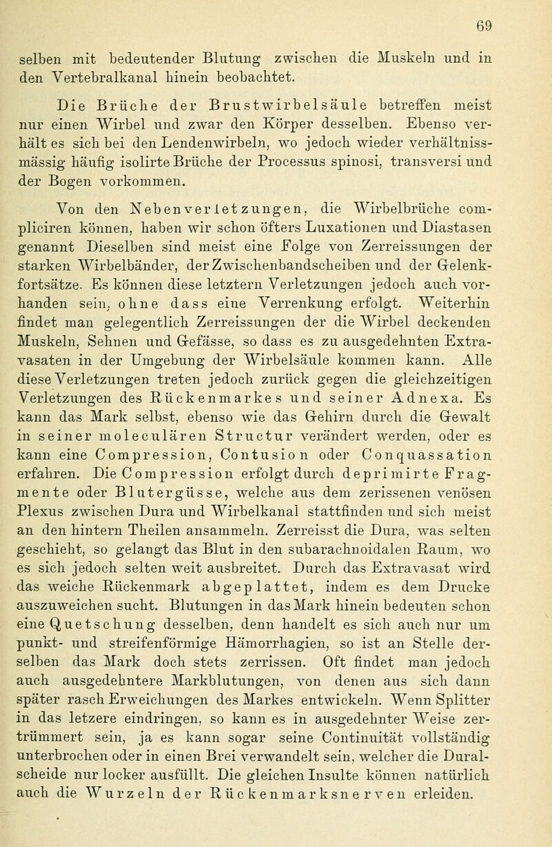 selben mit bedeutender Blutung zwiscben die Muskeln und in den Vertebralkanal hinein beobachtet. Die Brüche der Brustwirbelsäule betreffen meist nur einen Wirbel und zwar den Körper desselben. Ebenso ver- hält es sich bei den Lendenwirbeln, wo jedoch wieder verhältniss- mässig häufig isolirte Brüche der Processus spinosi, transversi und der Bogen vorkommen. Von den Nebenverietzungen, die Wirbelbrüche com- pliciren können, haben wir schon öfters Luxationen und Diastasen genannt Dieselben sind meist eine Folge von Zerreissungen der starken Wirbelbänder, der Zwischenbandscheiben und der Gelenk- fortsätze. Es können diese letztern Verletzungen jedoch auch vor- handen seiu; ohne dass eine Verrenkung erfolgt. Weiterhin findet man gelegentlich Zerreissungen der die Wirbel deckenden Muskeln, Sehnen und Grefässe, so dass es zu ausgedehnten Extra- vasaten in der Umgebung der Wirbelsäule kommen kann. Alle diese Verletzungen treten jedoch zurück gegen die gleichzeitigen Verletzungen des Rückenmarkes und seiner Adnexa. Es kann das Mark selbst, ebenso wie das G-ehirn durch die Gewalt in seiner moleculären Structur verändert werden, oder es kann eine Compression, Contusion oder Conquassation erfahren. Die Compression erfolgt durch deprimirte Frag- mente oder Blutergüsse, welche aus dem zerissenen venösen Plexus zwischen Dura und Wirbelkanal stattfinden und sich meist an den hintern Theilen ansammeln. Zerreisst die Dura, was selten geschieht, so gelangt das Blut in den subarachnoidalen Raum, wo es sich jedoch selten weit ausbreitet. Durch das Extravasat wird das weiche Rückenmark abgeplattet, indem es dem Drucke auszuweichen sucht. Blutungen in das Mark hinein bedeuten schon eine Quetschung desselben, denn handelt es sich auch nur um punkt- und streifenförmige Hämorrhagien, so ist an Stelle der- selben das Mark doch stets zerrissen. Oft findet man jedoch auch ausgedehntere Markblutungen, von denen aus sich dann später rasch Erweichungen des Markes entwickeln. Wenn Splitter in das letzere eindringen, so kann es in ausgedehnter Weise zer- trümmert sein, ja es kann sogar seine Continuität vollständig unterbrochen oder in einen Brei verwandelt sein, welcher die Dural- scheide nur locker ausfüllt. Die gleichen Insulte können natürlich auch die Wurzeln der Rückenmarksnerven erleiden.