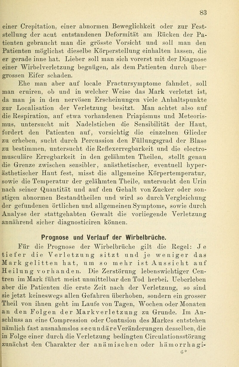 einer Crepitation, einer abnormen Beweglichkeit oder zur Fest- stellung der acut entstandenen Deformität am Rücken der Pa- tienten gebraucht man die grösste Vorsicht und soll man den Patienten möglichst dieselbe Körperstellung einhalten lassen, die er gerade inne hat. Lieber soll man sich vorerst mit der Diagnose einer Wirbelverletzung begnügen, als dem Patienten durch über- grossen Eifer schaden. Ehe man aber auf locale Fractursymptome fahndet, soll man eruiren, ob und in welcher Weise das Mark verletzt ist, da man ja in den nervösen Erscheinungen viele Anhaltspunkte zur Localisation der Verletzung besitzt. Man achtet also auf die Respiration, auf etwa vorhandenen Priapismus und Meteoris- mus, untersucht mit Nadelstichen die Sensibilität der Haut, fordert den Patienten auf, vorsichtig die einzelnen Grlieder zu erheben, sucht durch Percussion den Füllungsgrad der Blase zu bestimmen, untersucht die Reflexerregbarkeit und die electro- musculäre Erregbarkeit in den gelähmten Theilen, stellt genau die Grrenze zwischen sensibler, anästhetischer, eventuell hyper- ästhetischer Haut fest, misst die allgemeine Körpertemperatur, sowie die Temperatur der gelähmten Theile, untersucht den Urin nach seiner Quantität und auf den Grehalt von Zucker oder son- stigen abnormen Bestandtheilen und wird so durch Vergleichung der gefundenen örtlichen und allgemeinen Symptome, sowie durch Analyse der stattgehabten Gewalt die vorliegende Verletzung annährend sicher diagnosticiren können. Prognose und Verlauf der Wirbelbrüche. Für die Prognose der Wirbelbrüche gilt die Regel: Je tiefer die Verletzung sitzt und je weniger das Mark gelitten hat, um so mehr ist Aussicht auf Heilung vorhanden. Die Zerstörung lebenswichtiger Cen- tren im Mark führt meist unmittelbar den Tod herbei. Ueberleben aber die Patienten die erste Zeit nach der Verletzung, so sind sie jetzt keineswegs allen Grefahren überhoben, sondern ein grosser Theil von ihnen geht im Laufe von Tagen, Wochen oder Monaten an den Folgen der Markverletzung zu Grunde. Im An- schluss an eine Compression oder Contusion des Markes entstehen nämlich fast ausnahmslos secundäreVeränderungen desselben, die in Folge einer durch die Verletzung bedingten Circulationsstörung zunächst den Charakter der anämischen oder hämorrhagi-