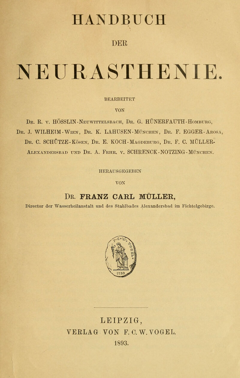 DER NEURASTHENIE. BEARBEITET VON Db. R. V. HÖSSLIN-Neuwittelsbach, Dr. G. HÜNERFAUTH-Homburg, Dr. J. WILHEIM-Wien, Dr. K. LAHUSEN-München, Dr. F. EGGER-Arosa, Dr. C. schütze-Kosen, Dr. E. KOCH-Magdeburg, Dr. F. C, MÜLLER- Alexandersbad und Dr. A. Frhr. v. SCHRENCK-NOTZING-München. HERAUSGEGEBEN VON Dr. FRANZ CARL MÜLLER, Director der Wasserheilanstalt und des Stahlbades Alexandersbad im Fichtelgebirge. LEIPZIG, VERLAG VON F. C.W.VOGEL. 1893.