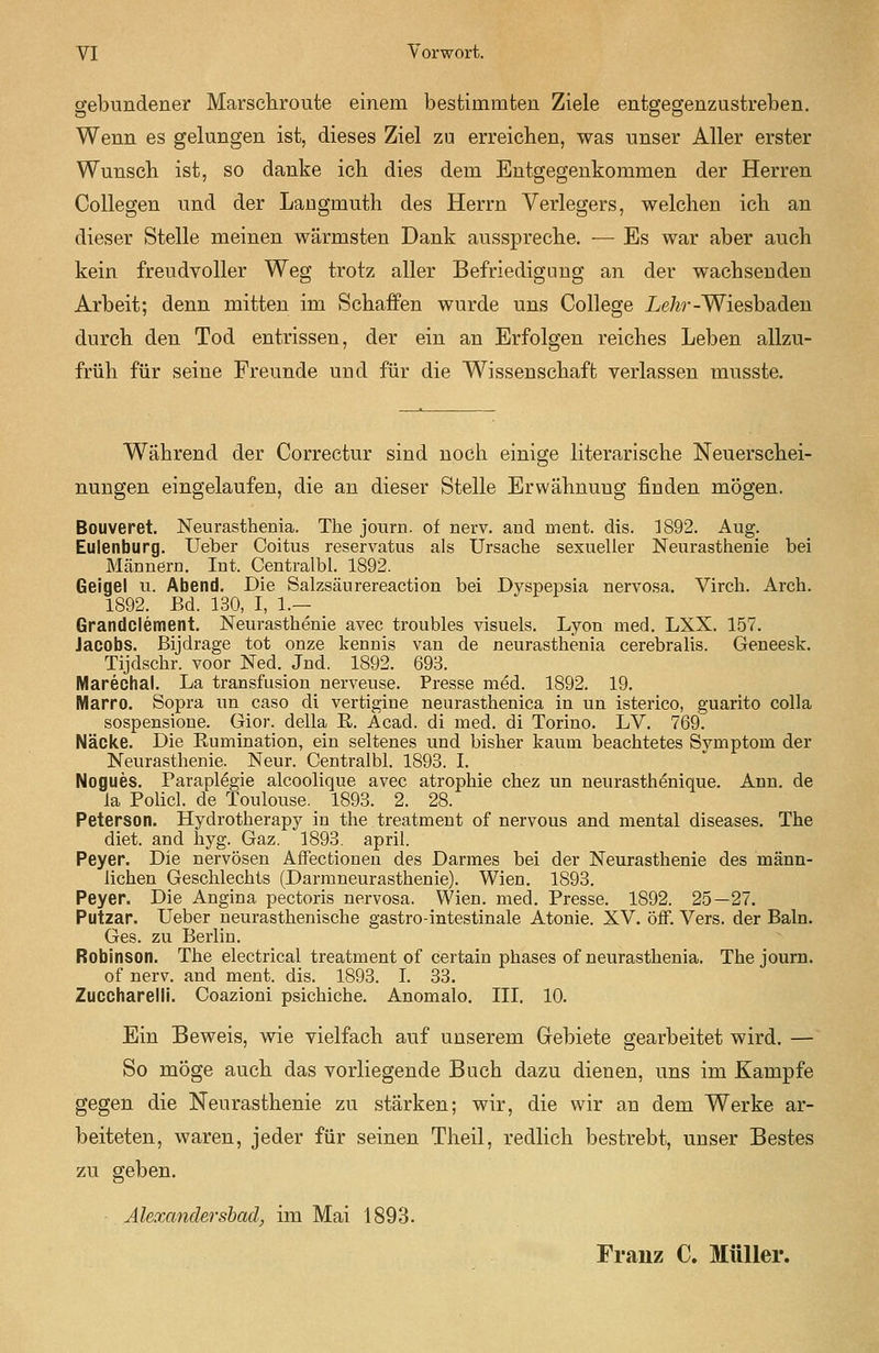 gebundener Marschroute einem bestimmten Ziele entgegenzustreben. Wenn es gelungen ist, dieses Ziel zu erreichen, was unser Aller erster Wunsch ist, so danke ich dies dem Entgegenkommen der Herren Collegen und der Laugmuth des Herrn Verlegers, welchen ich an dieser Stelle meinen wärmsten Dank ausspreche. — Es war aber auch kein freudvoller Weg trotz aller Befriedigung an der wachsenden Arbeit; denn mitten im Schaffen wurde uns College I/e/^r-Wiesbaden durch den Tod entrissen, der ein an Erfolgen reiches Leben allzu- früh für seine Freunde und für die Wissenschaft verlassen musste. Während der Correctur sind noch einige literarische Neuerschei- nungen eingelaufen, die an dieser Stelle Erwähnung finden mögen. Bouveret. Neurasthenia. The jouru. of nerv, and ment. dis. 1892. Aug. Eulenburg. lieber Coitus reservatus als Ursache sexueller Neurasthenie bei Männern. Int. Centralbl. 1892. Geigel u. Abend. Die Salzsäurereaction bei Dyspepsia nervosa. Virch. Arch. 1892. Bd. 130, I, 1.— Grandclement. Neurasthenie avec troubles visuels. Lyon med. LXX. 157. Jacobs, ßijdrage tot onze kennis van de neurasthenia cerebralis. Geneesk. Tijdschr. voor Ned. Jnd. 1892. 693. Marechal, La transfusion nerveuse. Presse med. 1892. 19. Marro. Sopra un caso di vertigine neurasthenica in un isterico, guarito colla sospensione. Gior. della R. Acad. di med. di Torino. LV. 769. Näcke. Die Rumination, ein seltenes und bisher kaum beachtetes Svmptom der Neurasthenie. Neur. Centralbl. 1893. L Nogues. Parapl^gie alcoolique avec atrophie chez un neurasthfeique. Ann. de la Policl. de Toulouse. 1893. 2. 28. Petersen. Hydrotherapy in the treatment of nervous and mental diseases. The diet. and hyg. Gaz. 1893. april. Peyer. Die nervösen Affectionen des Darmes bei der Neurasthenie des männ- lichen Geschlechts (Darmneurasthenie). Wien. 1893. Peyer. Die Angina pectoris nervosa. Wien. med. Presse. 1892. 25—27. Putzar. lieber neurasthenische gastro-intestinale Atonie. XV. ÖfF. Vers, der Baln. Ges. zu Berlin. Robinson. The electrical treatment of certain phases of neurasthenia. Thejourn. of nerv, and ment. dis. 1893. I. 33. Zuccharelll. Coazioni psichiche. Anomalo. IIL 10. Ein Beweis, wie vielfach auf unserem Gebiete gearbeitet wird. — So möge auch das vorliegende Buch dazu dienen, uns im Kampfe gegen die Neurasthenie zu stärken; wir, die wir an dem Werke ar- beiteten, waren, jeder für seinen Theil, redlich bestrebt, unser Bestes zu geben. Alexandershad, im Mai 1893. Franz C. Müller.