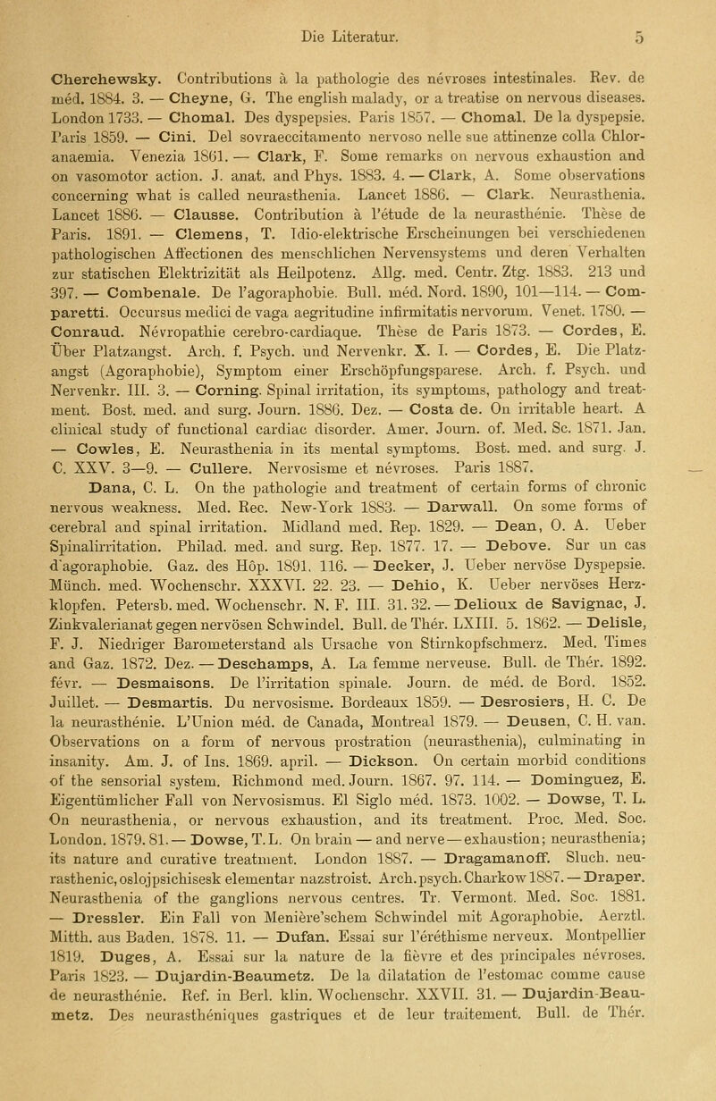 Cherchewsky. Contributions a la pathologie des nevroses intestinales. Rev. de med. 1884. 3. — Cheyne, G. The english malady, or a treatise on nervous diseases. London 1733. — Chomal. Des dyspepsies. Paris 1857. — Chomal. De la dyspepsie. Paris 1859. — Cini. Del sovraeccitamento nervoso nelle sue attinenze colla Chlor- anaemia. Venezia 1861. — Clark, F. Some remarks on nervous exhaustion and on vasomotor action. J. anat. and Phys. 1883. 4. — Clark, A. Some observations concerning what is called neurasthenia. Lanoet 1886. — Clark. Neurastbenia. Lancet 1886. — Clausse. Contribution ä l'etude de la neurastbenie. Tbese de Paris. 1891. — Clemens, T. Idio-elektriscbe Erscheinungen bei verschiedenen pathologischen Aiiectionen des menschlichen Nervensystems und deren Verbalten zur statischen Elektrizität als Heilpotenz. Allg. med. Centr. Ztg. 1883. 213 und 397. _ Combenale. De l'agoraphobie. Bull. med. Nord. 1890, 101—114. — Com- paretti. Occursus medici de vaga aegritudine infirmitatis nervorum. Venet. 1780. — Conraud. Nevropathie cerebro-cardiaque. These de Paris 1873. — Cordes, E. Über Platzangst. Arch. f. Psych, und Nervenkr. X. I. — Cordes, E. Die Platz- angst (Agoraphobie), Symptom einer Erschöpfungsparese. Arch. f. Psych, und Nervenkr. III. 3. — Corning. Spinal Irritation, its Symptoms, pathology and treat- ment. Bost. med. and surg. Journ. 1886. Dez. — Costa de. On irritable heart. A clinical study of functional cardiac disorder. Amer. Journ. of. Med. Sc. 1871. Jan. — Cowles, E. Neurasthenia in its mental Symptoms. Bost. med. and surg. J. C. XXV. 3—9. — Cullere. Nervosisme et nevroses. Paris 1887. Dana, C. L. On the pathologie and treatment of certain forms of chronic nervous weakness. Med. Rec. New-York 1883. — Darwall. On some forms of cerebral and spinal Irritation. Midland med. Rep. 1829. — Dean, 0. A. Ueber Spiualirritation. Philad. med. and surg. Rep. 1877. 17. — Debove. Sur un cas d'agoraphobie. Gaz. des Hop. 1891, 116. -Decker, J. Ueber nervöse Dyspepsie. Münch. med. Wochenschr. XXXVI. 22. 23. — Dehio, K. Ueber nervöses Herz- klopfen. Petersb. med. Wochenschr. N. F. III. 31. 32. — Delioux de Savignac, J. Zinkvalerianat gegen nervösen Schwindel. Bull, de Ther. LXIII. 5. 1862. — Delisle, F. J. Niedriger Barometerstand als Ursache von Stirnkopfschmerz. Med. Times and Gaz. 1872. Dez. — Deschamps, A. La femme nerveuse. Bull, de Ther. 1892. fevr. — Desmaisons. De l'irritation spinale. Journ. de med. de Bord. 1852. Juillet. — Desmartis. Du nervosisme. Bordeaux 1859. — Desrosiers, H. C. De la neurastbenie. L'ünion med. de Canada, Montreal 1879. — Dausen, C. H. van. Observations on a form of nervous prostration (neurasthenia), culminating in insanity. Am. J. of Ins. 1869. april. — Dickson. On certain morbid conditions of the sensorial system. Richmond med. Journ. 1867. 97. 114. — Dominguez, E. Eigentümlicher Fall von Nervosismus. El Siglo med. 1873. 1002. — Dowse, T. L. On neui'asthenia, or nervous exhaustion, and its treatment. Proc. Med. Soc. London. 1879.81.— Dowse, T.L. On brain — and nerve — exhaustion; neurasthenia; its nature and curative treatment. London 1887. — Dragamanoff. Sluch. neu- rastbenie, oslojpsichisesk elementar nazstroist. Arch. psych. Charkovr 1887. —Draper. Neurasthenia of the ganglions nervous centres. Tr. Vei-mont. Med. Soc. 1881. — Dressler. Ein Fall von Meniere'schem Schwindel mit Agoraphobie. Aerztl. Mitth. aus Baden. 1878. 11. — Dufan. Essai sur l'erethisme nerveux. Montpellier 1819. Duges, A. Essai sur la nature de la fievre et des principales nevroses. Paris 1823. — Dujardin-Beaumetz. De la dilatation de l'estomac comme cause de neurastbenie. Ref. in Berl. klin. Wochenschr. XXVII. 31. — Dujardin-Beau- metz. Des neurastheniques gastriques et de leur traitement. Bull, de Ther.