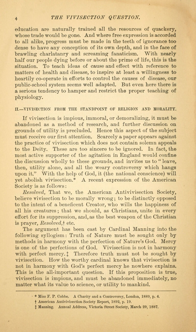 education are naturally trained all the resources of quackery, whose trade would be gone. And where free expression is accorded to all alike, progress must be made in the teeth of ignorance too dense to have any conception of its own depth, and in the face of brawling charlatanry and screaming fanaticism. With nearly half our people dying before or about the prime of life, this is the situation. To teach ideas of cause and effect with reference to matters of health and disease, to inspire at least a willingness to heartily co-operate in efforts to control the causes of disease, our public-school system seems well adapted. But even here there is a serious tendency to hamper and restrict the proper teaching of physiology. II._VIVISECTION FROM THE STANDPOINT OF RELIGION AND MORALITY. If vivisection is impious, immoral, or demoralizing, it must be abandoned as a method of research, and further discussion on grounds of utility is precluded. Hence this aspect of the subject must receive our first attention. Scarcely a paper appears against the practice of vivisection which does not contain solemn appeals to the Deity. These are too sincere to be ignored. In fact, the most active supporter of the agitation in England would confine the discussion wholly to these grounds, and invites us to  leave, then, utility alone, and all the weary controversy which hangs upon it. With the help of God, it (the national conscience) will yet abolish vivisection.* A recent expression of the American Society is as follows: Resolved, That we, the American Antivivisection Society, believe vivisection to be morally wrong; to be distinctly opposed to the intent of a beneficent Creator, who wills the happiness of all his creatures; that we should, as Christians, unite in every effort for its suppression, and, as the best weapon of the Christian is prayer. Resolved,] etc. The argument has been cast by Cardinal Manning into the following syllogism: Truth of Nature must be sought only by methods in harmony with the perfection of Nature^s God. Mercy is one of the perfections of God. Vivisection is not in harmony with perfect mercy. J Therefore truth must not be sought by vivisection. How the worthy cardinal knows that vivisection is not in harmony with God's perfect mercy he nowhere explains. This is the all-important question. If this proposition is true, vivisection is impious, and must be abandoned immediately, no matter what its value to science, or utility to mankind. * Miss F. P. Cobbe. A Charity and a Controversy, London, 1889, p. 4. f American Antivivisection Society Report, 1892, p. 19. X Manning. Annual Address, Victoria Street Society, March 29, 188Y.