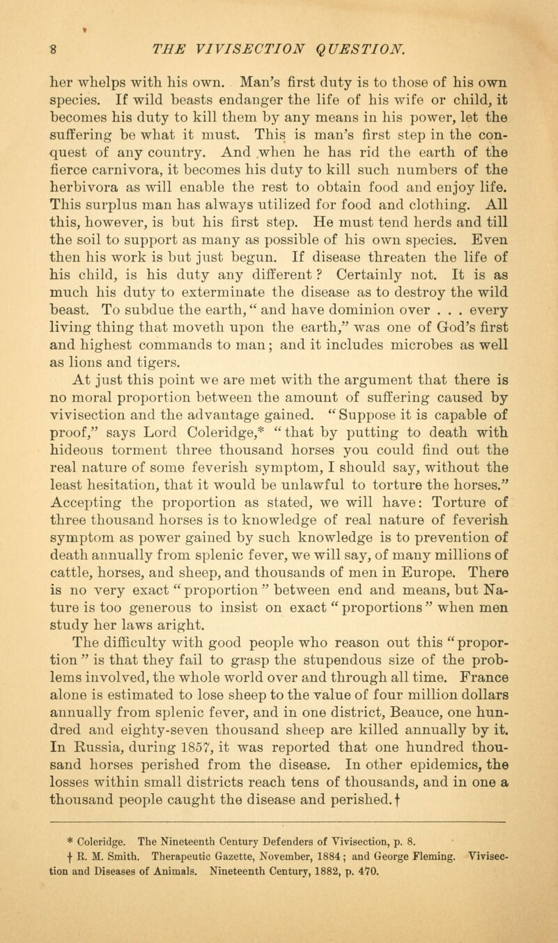 her whelps with his own. Man's first duty is to those of his own species. If wild beasts endanger the life of his wife or child, it becomes his duty to kill them by any means in his power, let the suffering be what it must. This is man's first step in the con- quest of any country. And .when he has rid the earth of the fierce carnivora, it becomes his duty to kill such numbers of the herbivora as will enable the rest to obtain food and enjoy life. This surplus man has always utilized for food and clothing. All this, however, is but his first step. He must tend herds and till the soil to support as many as possible of his own species. Even then his work is but just begun. If disease threaten the life of his child, is his duty any different ? Certainly not. It is as much his duty to exterminate the disease as to destroy the wild beast. To subdue the earth, and have dominion over . . . every living thing that moveth upon the earth, was one of God's first and highest commands to man; and it includes microbes as well as lions and tigers. At just this point we are met with the argument that there is no moral proportion between the amount of suffering caused by vivisection and the advantage gained.  Suppose it is capable of proof, says Lord Coleridge,*  that by putting to death with hideous torment three thousand horses you could find out the real nature of some feverish symptom, I should say, without the least hesitation, that it would be unlawful to torture the horses. Accepting the proportion as stated, we will have: Torture of three thousand horses is to knowledge of real nature of feverish symptom as power gained by such knowledge is to prevention of death annually from splenic fever, we will say, of many millions of cattle, horses, and sheep, and thousands of men in Europe. There is no very exact  proportion  between end and means, but Na- ture is too generous to insist on exact  proportions when men study her laws aright. The difficulty with good people who reason out this propor- tion  is that they fail to grasp the stupendous size of the prob- lems involved, the whole world over and through all time. France alone is estimated to lose sheep to the value of four million dollars annually from splenic fever, and in one district, Beauce, one hun- dred and eighty-seven thousand sheep are killed annually by it. In Russia, during 1857, it was reported that one hundred thou- sand horses perished from the disease. In other epidemics, the losses within small districts reach tens of thousands, and in one a thousand people caught the disease and perished, f * Coleridge. The Nineteenth Century Defenders of Vivisection, p. 8. f R. M. Smith. Therapeutic Gazette, November, 1884; and George Fleming. Vivisec- tion and Diseases of Animals. Nineteenth Century, 1882, p. 4*70.