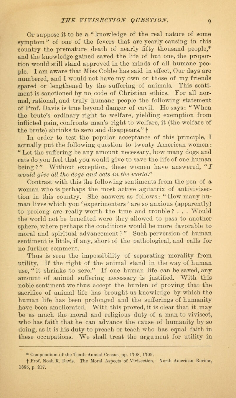 Or suppose it to be a  knowledge of the real nature of some symptom of one of the fevers that are yearly causing in this country the premature death of nearly fifty thousand people,* and the knowledge gained saved the life of but one, the propor- tion would still stand approved in the minds of all humane peo- ple. I am aware that Miss Cobbe has said in effect, Our days are numbered, and I would not have my own or those of my friends spared or lengthened by the suffering of animals. This senti- ment is sanctioned by no code of Christian ethics. For all nor- mal, rational, and truly humane people the following statement of Prof. Davis is true beyond danger of cavil. He says:  When the brute's ordinary right to welfare, yielding exemption from inflicted pain, confronts man's right to welfare, it (the welfare of the brute) shrinks to zero and disappears. f In order to test the popular acceptance of this principle, I actually put the following question to twenty American women :  Let the suffering be any amount necessary, how many dogs and cats do you feel that you would give to save the life of one human being ? Without exception, these women have answered,  I ivould give all the dogs and cats in the world. Contrast with this the following sentiments from the pen of a woman who is perhaps the most active agitatrix of antivivisec- tion in this country. She answers as follows:  How many hu- mian lives which you ' experimenters' are so anxious (apparently) to prolong are really worth the time and trouble ? . . . Would the world not be benefited were they allowed to pass to another sphere, where perhaps the conditions would be more favorable to moral and spiritual advancement ? Such perversion of human sentiment is little, if any, short of the pathological, and calls for no further comment. Thus is seen the impossibility of separating morality from utility. If the right of the animal stand in the way of human use,  it shrinks to zero. If one human life can be saved, any amount of animal suffering necessary is justified. With this noble sentiment we thus accept the burden of proving that the sacrifice of animal life has brought us knowledge by which the human life has been prolonged and the sufferings of humanity have been ameliorated. With this proved, it is clear that it may be as much the moral and religious duty of a man to vivisect, who has faith that be can advance the cause of humanity by so doing, as it is his duty to preach or teach who has equal faith in these occupations. We shall treat the argument for utility in * Compendium of the Tenth Annual Census, pp. 1708, 1*709. f Prof. Noah K. Davis. The Moral Aspects of Vivisection. North American Review, 1885, p. 217.