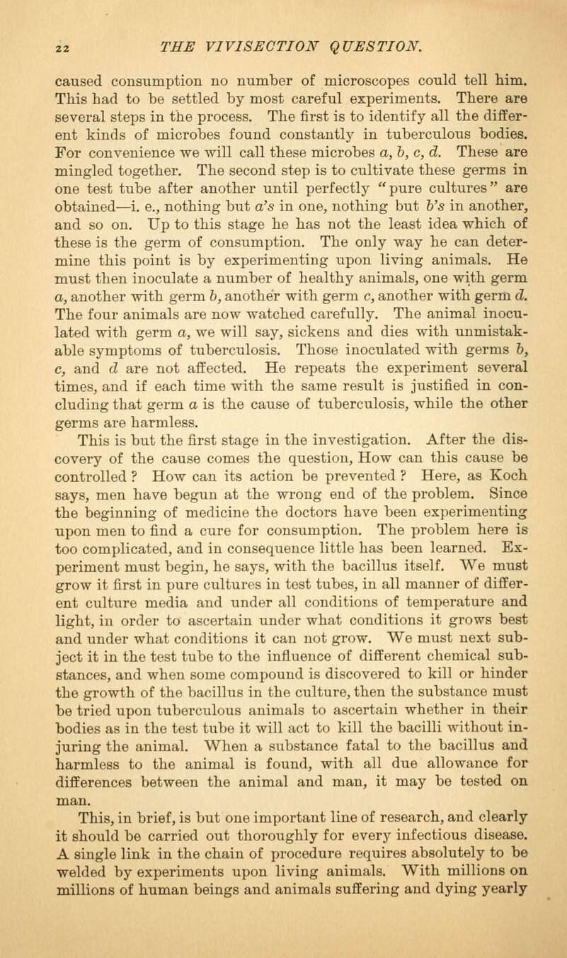 caused consumption no number of microscopes could tell him. This had to be settled by most careful experiments. There are several steps in the process. The first is to identify all the differ- ent kinds of microbes found constantly in tuberculous bodies. For convenience we will call these microbes a, h, c, d. These are mingled together. The second step is to cultivate these germs in one test tube after another until perfectly pure cultures are obtained—i. e., nothing but a's in one, nothing but b's in another, and so on. Up to this stage he has not the least idea which of these is the germ of consumption. The only way he can deter- mine this point is by experimenting upon living animals. He must then inoculate a number of healthy animals, one with germ a, another with germ b, another with germ c, another with germ d. The four animals are now watched carefully. The animal inocu- lated with germ a, we will say, sickens and dies with unmistak- able symptoms of tuberculosis. Those inoculated with germs &, c, and d are not affected. He repeats the experiment several times, and if each time with the same result is justified in con- cluding that germ a is the cause of tuberculosis, while the other germs are harmless. This is but the first stage in the investigation. After the dis- covery of the cause comes the question. How can this cause be controlled ? How can its action be prevented ? Here, as Koch says, men have begun at the wrong end of the problem. Since the beginning of medicine the doctors have been experimenting upon men to find a cure for consumption. The problem here is too complicated, and in consequence little has been learned. Ex- periment must begin, he says, with the bacillus itself. We must grow it first in pure cultures in test tubes, in all manner of differ- ent culture media and under all conditions of temperature and light, in order to ascertain under what conditions it grows best and under what conditions it can not grow. We must next sub- ject it in the test tube to the influence of different chemical sub- stances, and when some compound is discovered to kill or hinder the growth of the bacillus in the culture, then the substance must be tried upon tuberculous animals to ascertain whether in their bodies as in the test tube it will act to kill the bacilli without in- juring the animal. When a substance fatal to the bacillus and harmless to the animal is found, with all due allowance for differences between the animal and man, it may be tested on man. This, in brief, is but one important line of research, and clearly it should be carried out thoroughly for every infectious disease. A single link in the chain of procedure requires absolutely to be welded by experiments upon living animals. With millions on millions of human beings and animals suffering and dying yearly