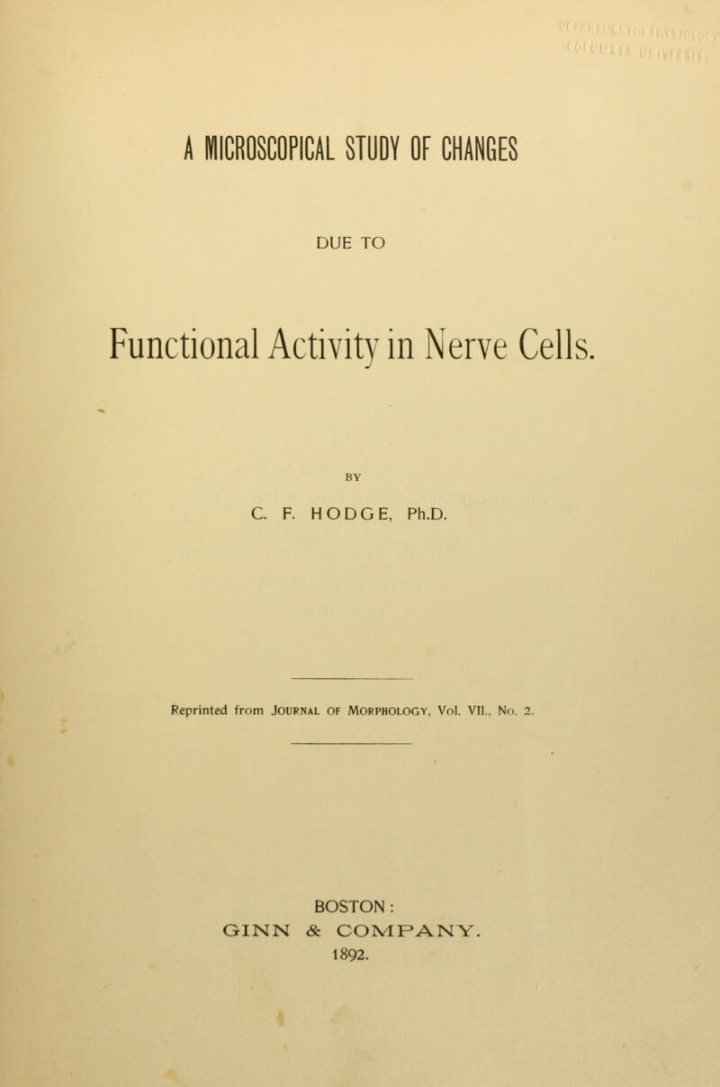 A MICROSCOPICAL STUDY OF CHANGES DUE TO Functional Activity in Nerve Cells. BY C F. HODGE, Ph.D. Reprinted from Journal of Morphology, Vol. Vll.. No. 2. BOSTON : GINN & COIVlPANY. 1892.