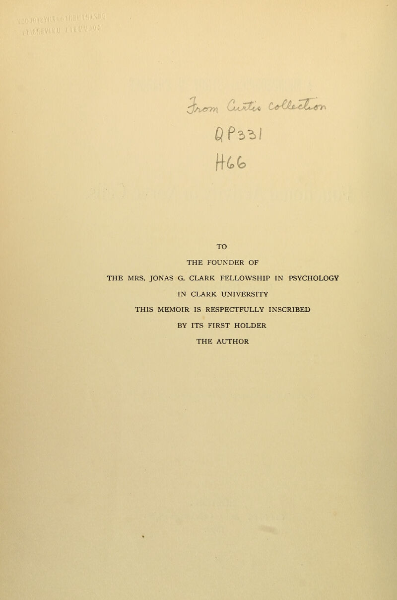 TO THE FOUNDER OF THE MRS. JONAS G. CLARK FELLOWSHIP IN PSYCHOLOGY IN CLARK UNIVERSITY THIS MEMOIR IS RESPECTFULLY INSCRIBED BY ITS FIRST HOLDER THE AUTHOR