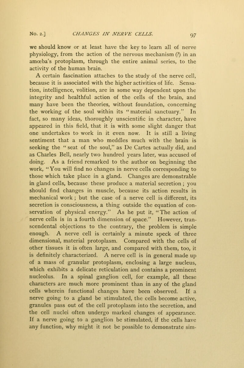we should know or at least have the key to learn all of nerve physiology, from the action of the nervous mechanism (?) in an amoeba's protoplasm, through the entire animal series, to the activity of the human brain. A certain fascination attaches to the study of the nerve cell, because it is associated with the higher activities of life. Sensa- tion, intelligence, volition, are in some way dependent upon the integrity and healthful action of the cells of the brain, and many have been the theories, without foundation, concerning the working of the soul within its material sanctuary. In fact, so many ideas, thoroughly unscientific in character, have appeared in this field, that it is with some slight danger that one undertakes to work in it even now. It is still a living sentiment that a man who meddles much with the brain is seeking the  seat of the soul, as De Cartes actually did, and as Charles Bell, nearly two hundred years later, was accused of doing. As a friend remarked to the author on beginning the work, You will find no changes in nerve cells corresponding to those which take place in a gland. Changes are demonstrable in gland cells, because these produce a material secretion ; you should find changes in muscle, because its action results in mechanical work ; but the case of a nerve cell is different, its secretion is consciousness, a thing outside the equation of con- servation of physical energy. As he put it, The action of nerve cells is in a fourth dimension of space. However, tran- scendental objections to the contrary, the problem is simple enough. A nerve cell is certainly a minute speck of three dimensional, material protoplasm. Compared with the cells of other tissues it is often large, and compared with them, too, it is definitely characterized. A nerve cell is in general made up of a mass of granular protoplasm, enclosing a large nucleus, which exhibits a delicate reticulation and contains a prominent nucleolus. In a spinal ganglion cell, for example, all these characters are much more prominent than in any of the gland cells wherein functional changes have been observed. If a nerve going to a gland be stimulated, the cells become active, granules pass out of the cell protoplasm into the secretion, and the cell nuclei often undergo marked changes of appearance. If a nerve going to a ganglion be stimulated, if the cells have any function, why might it not be possible to demonstrate sim-
