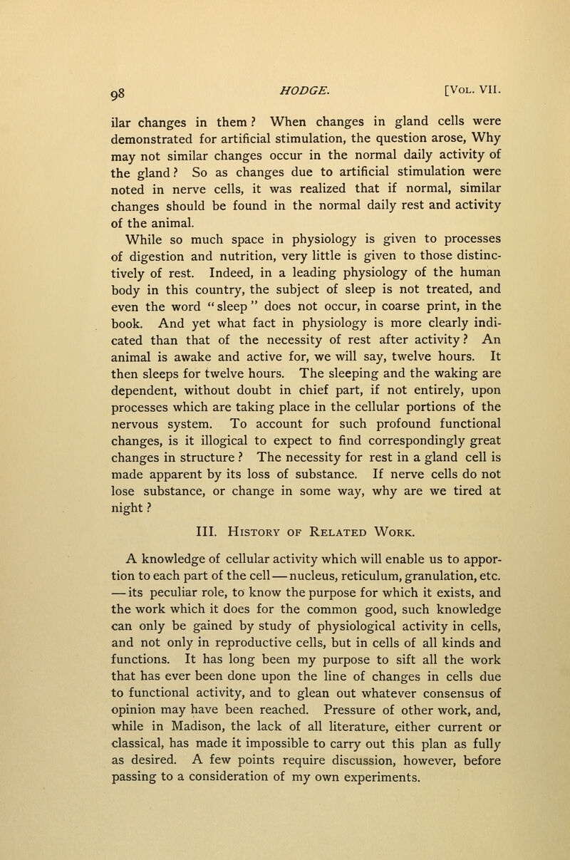 ilar changes in them ? When changes in gland cells were demonstrated for artificial stimulation, the question arose, Why may not similar changes occur in the normal daily activity of the gland.'' So as changes due to artificial stimulation were noted in nerve cells, it was realized that if normal, similar changes should be found in the normal daily rest and activity of the animal. While so much space in physiology is given to processes of digestion and nutrition, very little is given to those distinc- tively of rest. Indeed, in a leading physiology of the human body in this country, the subject of sleep is not treated, and even the word sleep does not occur, in coarse print, in the book. And yet what fact in physiology is more clearly indi- cated than that of the necessity of rest after activity ? An animal is awake and active for, we will say, twelve hours. It then sleeps for twelve hours. The sleeping and the waking are dependent, without doubt in chief part, if not entirely, upon processes which are taking place in the cellular portions of the nervous system. To account for such profound functional changes, is it illogical to expect to find correspondingly great changes in structure .<* The necessity for rest in a gland cell is made apparent by its loss of substance. If nerve cells do not lose substance, or change in some way, why are we tired at night} III. History of Related Work. A knowledge of cellular activity which will enable us to appor- tion to each part of the cell — nucleus, reticulum, granulation, etc. — its peculiar role, to know the purpose for which it exists, and the work which it does for the common good, such knowledge can only be gained by study of physiological activity in cells, and not only in reproductive cells, but in cells of all kinds and functions. It has long been my purpose to sift all the work that has ever been done upon the line of changes in cells due to functional activity, and to glean out whatever consensus of opinion may have been reached. Pressure of other work, and, while in Madison, the lack of all literature, either current or classical, has made it impossible to carry out this plan as fully as desired. A few points require discussion, however, before passing to a consideration of my own experiments.