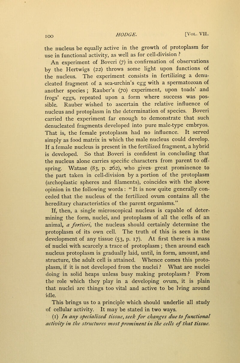 lOO the nucleus be equally active in the growth of protoplasm for use in functional activity, as well as for cell-division ? An experiment of Boveri (7) in confirmation of observations by the Hertwigs (22) throws some light upon functions of the nucleus. The experiment consists in fertilizing a denu- cleated fragment of a sea-urchin's &%% with a spermatozoan of another species; Rauber's (70) experiment, upon toads' and frogs' eggs, repeated upon a form where success was pos- sible. Rauber wished to ascertain the relative influence of nucleus and protoplasm in the determination of species. Boveri carried the experiment far enough to demonstrate that such denucleated fragments developed into pure male-type embryos. That is, the female protoplasm had no influence. It served simply as food matrix in which the male nucleus could develop. If a female nucleus is present in the fertilized fragment, a hybrid is developed. So that Boveri is confident in concluding that the nucleus alone carries specific characters from parent to o£E- spring. Watase (83, p. 262), who gives- great prominence to the part taken in cell-division by a portion of the protoplasm (archoplastic spheres and filaments), coincides with the above opinion in the following words :  It is now quite generally con- ceded that the nucleus of the fertilized ovum contains all the hereditary characteristics of the parent organisms. If, then, a single microscopical nucleus is capable of deter- mining the form, nuclei, and protoplasm of all the cells of an animal, a fortiori, the nucleus should certainly determine the protoplasm of its own cell. The truth of this is seen in the development of any tissue (53, p. 17). At first there is a mass of nuclei with scarcely a trace of protoplasm ; then around each nucleus protoplasm is gradually laid, until, in form, amount, and structure, the adult cell is attained. Whence comes this proto- plasm, if it is not developed from the nuclei.-' What are nuclei doing in solid heaps unless busy making protoplasm ? From the role which they play in a developing ovum, it is plain that nuclei are things too vital and active to be Iving around idle. This brings us to a principle which should underlie all study of cellular activity. It may be stated in two ways. (i) In any specialised tissue, seek for changes due to functional activity in the structures most prominent in the cells of that tissue.