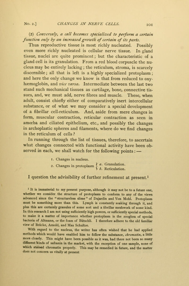 (2) Conversely, a cell becomes specialized to perform a certain function only by an increased growth of certain of its parts. Thus reproductive tissue is most richly nucleated. Possibly- even more richly nucleated is cellular nerve tissue. In gland tissue, nuclei are quite prominent; but the characteristic of a gland cell is its granulation. From a red blood corpuscle the nu- cleus may be entirely lacking; the reticulum, stroma, is scarcely discernible; all that is left is a highly specialized protoplasm; and here the only change we know is that from reduced to oxy- haemoglobin, and vice versa. Intermediate between the last two stand such mechanical tissues as cartilage, bone, connective tis- sues, and, we must add, nerve fibres and muscle. These, when adult, consist chiefly either of comparatively inert intercellular substance, or of what we may consider a special development of a fibrillar cell-reticulum. And, aside from mere changes in form, muscular contraction, reticular contraction as seen in amoeba and ciliated epithelium, etc., and possibly the changes in archoplastic spheres and filaments, where do we find changes in the reticulum of cells .-* In running through the list of tissues, therefore, to ascertain what changes connected with functional activity have been ob- served in each, we shall watch for the following points : — 1. Changes in nucleus. 2. Changes in protoplasm \ • Granulation. ) b. Reticulation. I question the advisibility of further refinement at present.^ ^ It is immaterial to my present purpose, although it may not be to a future one, whether we consider the structure of protoplasm to conform to any of the views advanced since the  structureless slime  of Dujardin and Von Mohl. Protoplasm must be something more than this. Lymph is constantly soaking through it, and plus this are certainly granules of some sort and a fibrillar meshwork of some kind. In this research I am not using sufficiently high powers, or sufficiently special methods, to make it a matter of importance whether protoplasm is the zoogloea of special bacteria of Altmann, or the foam of Butschli. I therefore adhere to the old familiar view of Brucke, Arnold, and Max Schultze. With regard to the nucleus, the writer has often wished that he had applied methods which would have enabled him to follow the substance, chromatin, a little more closely. This might have been possible as it was, had there not been so many dififerent kinds of safranin in the market, with the exception of one sample, none of which stained chromatin properly. This may be remedied in future, and the matter does not concern us vitally at present