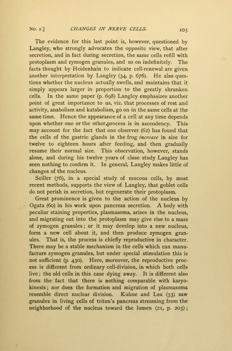 The evidence for this last point is, however, questioned by Langley, who strongly advocates the opposite view, that after secretion, and in fact during secretion, the same cells refill with protoplasm and zymogen granules, and so on indefinitely. The facts thought by Heidenhain to indicate cell-renewal are given another interpretation by Langley (34, p. 6^6). He also ques- tions whether the nucleus actually swells, and maintains that it simply appears larger in proportion to the greatly shrunken cells. In the same paper (p. 698) Langley emphasizes another point of great importance to us, viz. that processes of rest and activity, anabolism and katabolism, go on in the same cells at the same time. Hence the appearance of a cell at any time depends upon whether one or the other,process is in ascendency. This may account for the fact that one observer (62) has found that the cells of the gastric glands in the frog increase in size for twelve to eighteen hours after feeding, and then gradually resume their normal size. This observation, however, stands alone, and during his twelve years of close study Langley has seen nothing to confirm it. In general, Langley makes little of changes of the nucleus. Seiller (76), in a special study of mucous cells, by most recent methods, supports the view of Langley, that goblet cells do not perish in secretion, but regenerate their protoplasm. Great prominence is given to the action of the nucleus by Ogata (60) in his work upon pancreas secretion. A body with peculiar staining properties, plasmasoma, arises in the nucleus, and migrating out into the protoplasm may give rise to a mass of zymogen granules; or it may develop into a new nucleus, form a new cell about it, and then produce zymogen gran- ules. That is, the process is chiefly reproductive in character. There may be a stable mechanism in the cells which can manu- facture zymogen granules, but under special stimulation this is not sufficient (p. 430). Here, moreover, the reproductive proc- ess is different from ordinary cell-division, in which both cells live; the old cells in this case dying away. It is different also from the fact that there is nothing comparable with karyo- kinesis ; nor does the formation and migration of plasmasoma resemble direct nuclear division. Kiihne and Lea (33) saw granules in living cells of triton's pancreas streaming from the neighborhood of the nucleus toward the lumen (21, p. 203);