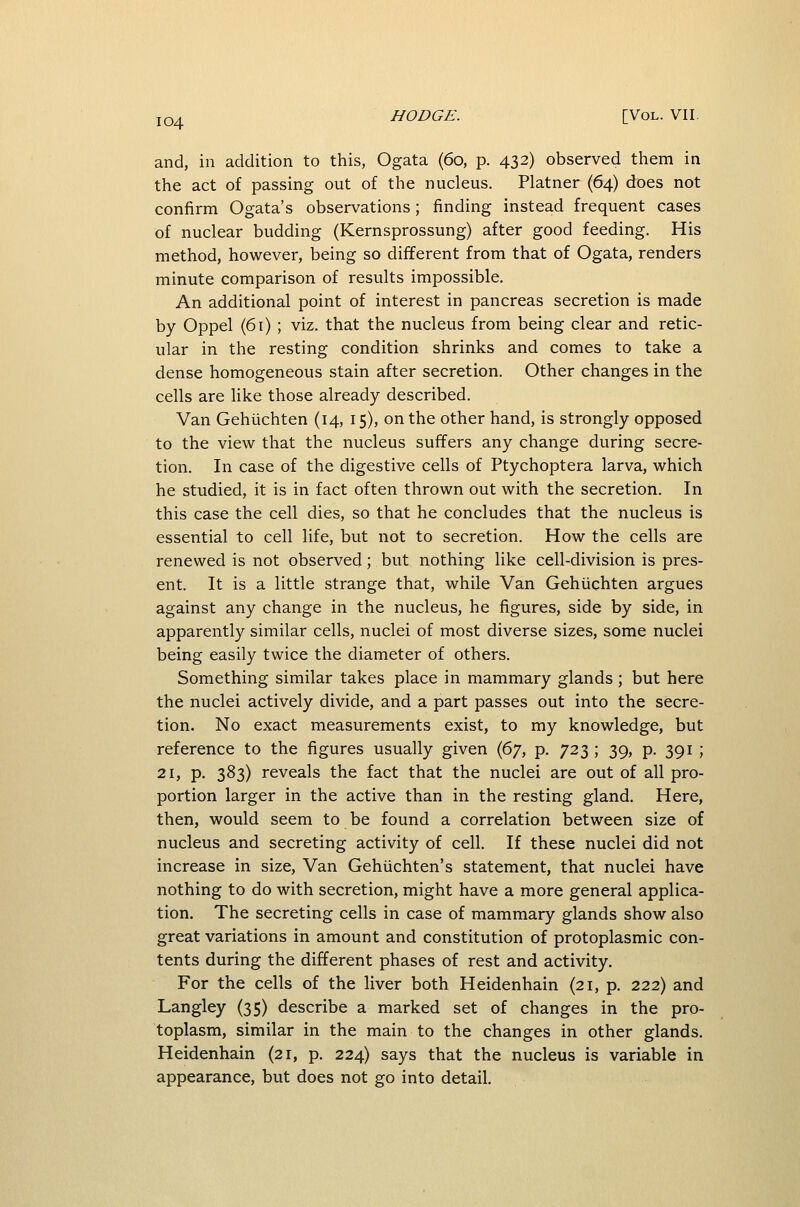 and, in addition to this, Ogata (60, p. 432) observed them in the act of passing out of the nucleus. Platner (64) does not confirm Ogata's observations; finding instead frequent cases of nuclear budding (Kernsprossung) after good feeding. His method, however, being so different from that of Ogata, renders minute comparison of results impossible. An additional point of interest in pancreas secretion is made by Oppel (61) ; viz. that the nucleus from being clear and retic- ular in the resting condition shrinks and comes to take a dense homogeneous stain after secretion. Other changes in the cells are Uke those already described. Van Gehiichten (14, 15), on the other hand, is strongly opposed to the view that the nucleus suffers any change during secre- tion. In case of the digestive cells of Ptychoptera larva, which he studied, it is in fact often thrown out with the secretion. In this case the cell dies, so that he concludes that the nucleus is essential to cell life, but not to secretion. How the cells are renewed is not observed; but nothing like cell-division is pres- ent. It is a little strange that, while Van Gehiichten argues against any change in the nucleus, he figures, side by side, in apparently similar cells, nuclei of most diverse sizes, some nuclei being easily twice the diameter of others. Something similar takes place in mammary glands ; but here the nuclei actively divide, and a part passes out into the secre- tion. No exact measurements exist, to my knowledge, but reference to the figures usually given (^y, p. 723 ; 39, p. 391 ; 21, p. 383) reveals the fact that the nuclei are out of all pro- portion larger in the active than in the resting gland. Here, then, would seem to be found a correlation between size of nucleus and secreting activity of cell. If these nuclei did not increase in size. Van Gehiichten's statement, that nuclei have nothing to do with secretion, might have a more general applica- tion. The secreting cells in case of mammary glands show also great variations in amount and constitution of protoplasmic con- tents during the different phases of rest and activity. For the cells of the liver both Heidenhain (21, p. 222) and Langley (35) describe a marked set of changes in the pro- toplasm, similar in the main to the changes in other glands. Heidenhain (21, p. 224) says that the nucleus is variable in appearance, but does not go into detail.