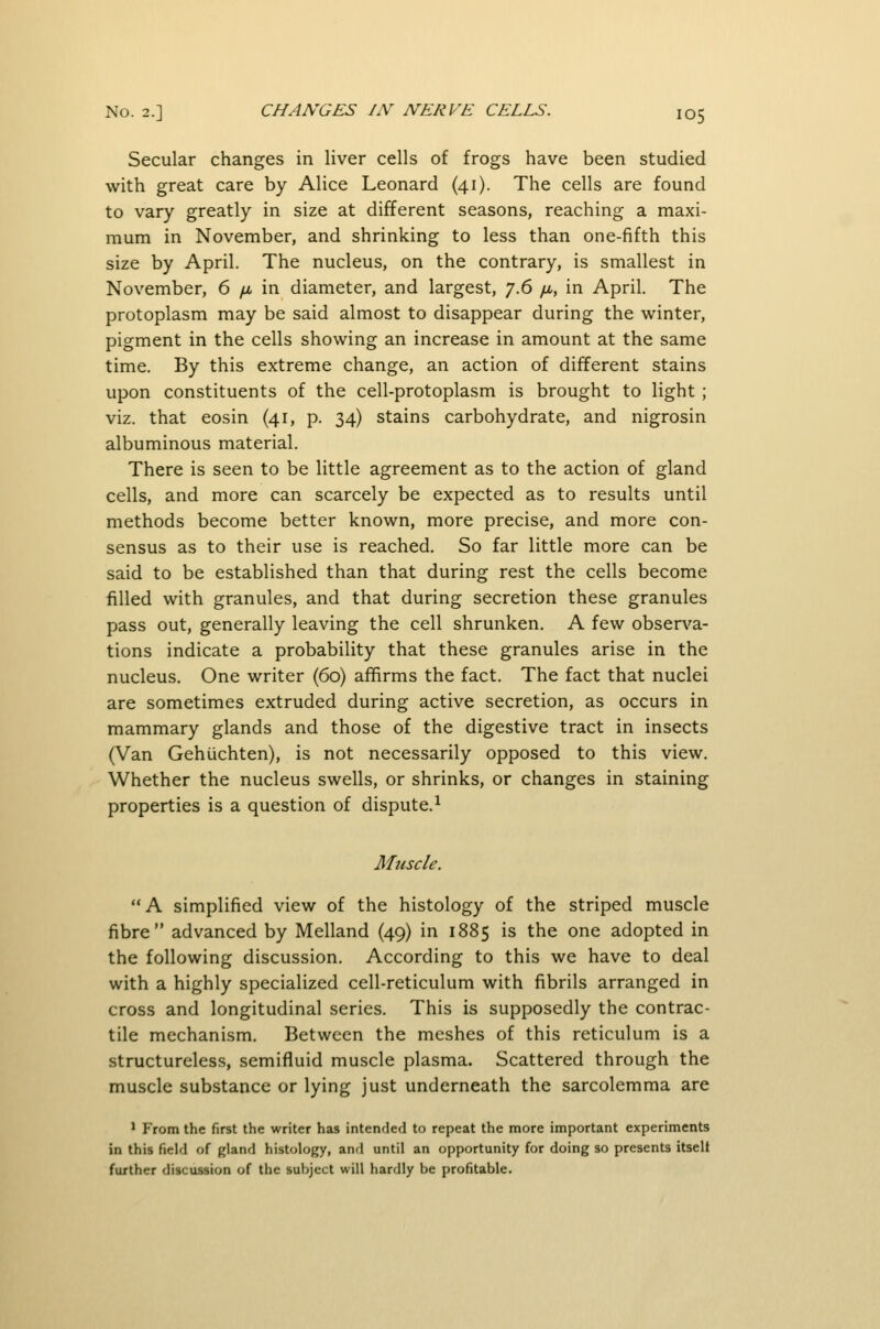 Secular changes in liver cells of frogs have been studied with great care by Alice Leonard (41). The cells are found to vary greatly in size at different seasons, reaching a maxi- mum in November, and shrinking to less than one-fifth this size by April. The nucleus, on the contrary, is smallest in November, 6 /x in diameter, and largest, ^.6 fi, in April. The protoplasm may be said almost to disappear during the winter, pigment in the cells showing an increase in amount at the same time. By this extreme change, an action of different stains upon constituents of the cell-protoplasm is brought to light ; viz. that eosin (41, p. 34) stains carbohydrate, and nigrosin albuminous material. There is seen to be little agreement as to the action of gland cells, and more can scarcely be expected as to results until methods become better known, more precise, and more con- sensus as to their use is reached. So far little more can be said to be established than that during rest the cells become filled with granules, and that during secretion these granules pass out, generally leaving the cell shrunken. A few obser\^a- tions indicate a probability that these granules arise in the nucleus. One writer (60) affirms the fact. The fact that nuclei are sometimes extruded during active secretion, as occurs in mammary glands and those of the digestive tract in insects (Van Gehiichten), is not necessarily opposed to this view. Whether the nucleus swells, or shrinks, or changes in staining properties is a question of dispute.^ Muscle. A simplified view of the histology of the striped muscle fibre advanced by Melland (49) in 1885 is the one adopted in the following discussion. According to this we have to deal with a highly specialized cell-reticulum with fibrils arranged in cross and longitudinal series. This is supposedly the contrac- tile mechanism. Between the meshes of this reticulum is a structureless, semifluid muscle plasma. Scattered through the muscle substance or lying just underneath the sarcolemma are ' From the first the writer has intended to repeat the more important experiments in this field of gland histology, anrl until an opportunity for doing so presents itselt further discussion of the subject will hardly be profitable.