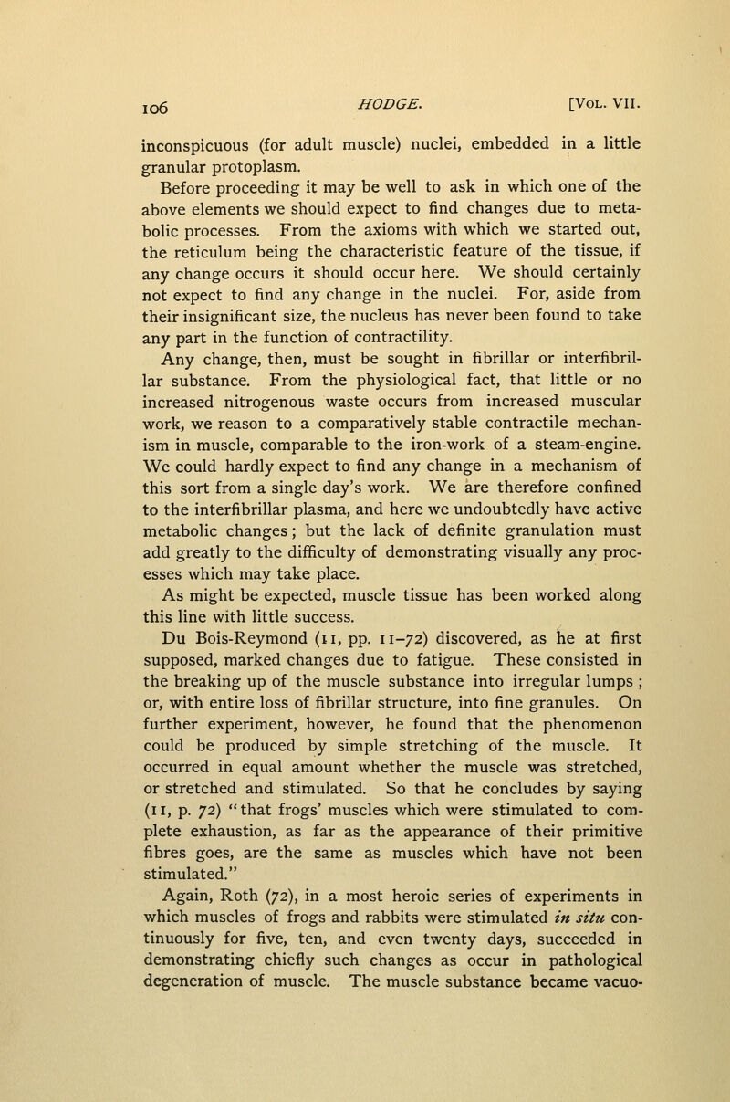 inconspicuous (for adult muscle) nuclei, embedded in a little granular protoplasm. Before proceeding it may be well to ask in which one of the above elements we should expect to find changes due to meta- bolic processes. From the axioms with which we started out, the reticulum being the characteristic feature of the tissue, if any change occurs it should occur here. We should certainly not expect to find any change in the nuclei. For, aside from their insignificant size, the nucleus has never been found to take any part in the function of contractility. Any change, then, must be sought in fibrillar or interfibril- lar substance. From the physiological fact, that little or no increased nitrogenous waste occurs from increased muscular work, we reason to a comparatively stable contractile mechan- ism in muscle, comparable to the iron-work of a steam-engine. We could hardly expect to find any change in a mechanism of this sort from a single day's work. We are therefore confined to the interfibrillar plasma, and here we undoubtedly have active metabolic changes; but the lack of definite granulation must add greatly to the difficulty of demonstrating visually any proc- esses which may take place. As might be expected, muscle tissue has been worked along this line with little success. Du Bois-Reymond (ii, pp. 11-72) discovered, as he at first supposed, marked changes due to fatigue. These consisted in the breaking up of the muscle substance into irregular lumps ; or, with entire loss of fibrillar structure, into fine granules. On further experiment, however, he found that the phenomenon could be produced by simple stretching of the muscle. It occurred in equal amount whether the muscle was stretched, or stretched and stimulated. So that he concludes by saying (11, p. 72) that frogs' muscles which were stimulated to com- plete exhaustion, as far as the appearance of their primitive fibres goes, are the same as muscles which have not been stimulated. Again, Roth (72), in a most heroic series of experiments in which muscles of frogs and rabbits were stimulated in situ con- tinuously for five, ten, and even twenty days, succeeded in demonstrating chiefly such changes as occur in pathological degeneration of muscle. The muscle substance became vacuo-