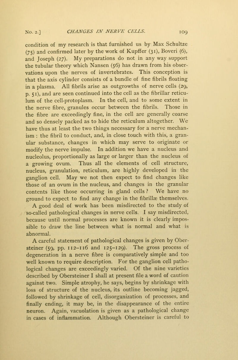 condition of my research is that furnished us by Max Schultze (75) and confirmed later by the work of Kupffer (31), Boveri (6), and Joseph (27). My preparations do not in any way support the tubular theory which Nansen (56) has drawn from his obser- vations upon the nerves of invertebrates. This conception is that the axis cylinder consists of a bundle of fine fibrils floating in a plasma. All fibrils arise as outgrowths of nerve cells (29, p. 51), and are seen continued into the cell as the fibrillar reticu- lum of the cell-protoplasm. In the cell, and to some extent in the nerve fibre, granules occur between the fibrils. Those in the fibre are exceedingly fine, in the cell are generally coarse and so densely packed as to hide the reticulum altogether. We have thus at least the two things necessary for a nerve mechan- ism : the fibril to conduct, and, in close touch with this, a gran- ular substance, changes in which may serve to originate or modify the nerve impulse. In addition we have a nucleus and nucleolus, proportionally as large or larger than the nucleus of a growing ovum. Thus all the elements of cell structure, nucleus, granulation, reticulum, are highly developed in the ganglion cell. May we not then expect to find changes like those of an ovum in the nucleus, and changes in the granular contents like those occurring in gland cells t We have no ground to expect to find any change in the fibrillae themselves. A good deal of work has been misdirected to the study of so-called pathological changes in nerve cells. I say misdirected, because until normal processes are known it is clearly impos- sible to draw the line between what is normal and what is abnormal. A careful statement of pathological changes is given by Ober- steiner (59, pp. 112-116 and 125-129). The gross process of degeneration in a nerve fibre is comparatively simple and too well known to require description. For the ganglion cell patho- logical changes are exceedingly varied. Of the nine varieties described by Obersteiner I shall at present file a word of caution against two. Simple atrophy, he says, begins by shrinkage with loss of structure of the nucleus, its outline becoming jagged, followed by shrinkage of cell, disorganization of processes, and finally ending, it may be, in the disappearance of the entire neuron. Again, vacuolation is given as a pathological change in cases of inflammation. Although Obersteiner is careful to