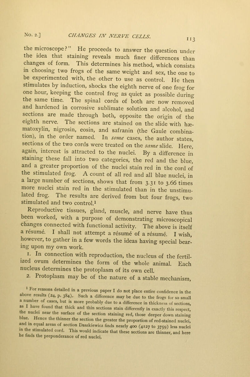 the microscope? He proceeds to answer the question under the idea that staining reveals much finer differences than changes of form. This determines his method, which consists in choosing two frogs of the same weight and sex, the one to be experimented with, the other to use as control. He then stimulates by induction, shocks the eighth nerve of one frog for one hour, keeping the control frog as quiet as possible dirring the same time. The spinal cords of both are now removed and hardened in corrosive sublimate solution and alcohol, and sections are made through both, opposite the origin of the eighth nerve. The sections are stained on the slide with he- matoxylin, nigrosin, eosin, and safranin (the Gaule combina- tion), in the order named. In some cases, the author states, sections of the two cords were treated on the same slide. Here,' again, interest is attracted to the nuclei. By a difference in staining these fall into two categories, the red and the blue, and a greater proportion of the nuclei stain red in the cord of the stimulated frog. A count of all red and all blue nuclei, in a large number of sections, shows that from 3.31 to 3.66 times more nuclei stain red in the stimulated than in the unstimu- lated frog. The results are derived from but four frogs, two stimulated and two control.^ Reproductive tissues, gland, muscle, and nerve have thus been worked, with a purpose of demonstrating microscopical changes connected with functional activity. The above is itself a resume. I shall not attempt a resume of a resume. I wish, however, to gather in a few words the ideas having special bear- ing upon my own work. 1. In connection with reproduction, the nucleus of the fertil- ized ovum determines the form of the whole animal. Each nucleus determines the protoplasm of its own cell. 2. Protoplasm may be of the nature of a stable mechanism, 1 For reasons detailed in a previous paper I do not place entire confidence in the above results (24, p. 384). Such a difference may be due to the frogs for so small a nuniber of cases, but is more probably due to a difference in thickness of sections, as I have found that thick and thin sections stain differently in exactly this respect, the nuclei near the surface of the section staining red, those deeper down staining blue. Hence the thmner the section the greater the proportion of red-stained nuclei, and in equal areas of section Daszkiewicz finds nearly 4CX) (4127 to 3759) less nuclei in the stimulated cord. This would indicate that these sections are thinner, and here he finds the preponderance of red nuclei.