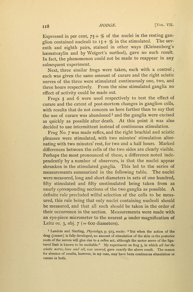 Expressed in per cent, 75 + % of the nuclei in the resting gan- glion contained nucleoli to 15 + % in the stimulated. The sev- enth and eighth pairs, stained in other ways (Kleinenberg's h£ematoxylin and by Weigert's method), gave no such result. In fact, the phenomenon could not be made to reappear in any subsequent experiment. Next, three similar frogs were taken, each with a control; each was given the same amount of curare and the right sciatic nerves of the three were stimulated continuously one, two, and three hours respectively. From the nine stimulated ganglia no effect of activity could be made out. Frogs 5 and 6 were used respectively to test the effect of curare and the extent of post-mortem changes in ganglion cells, with results that do not concern us here farther than to say that the use of curare was abandoned ^ and the ganglia were excised as quickly as possible after death. At this point it was also decided to use intermittent instead of continuous stimulation. Frog No. 7 was made reflex, and the right brachial and sciatic plexuses were stimulated, with two minutes' stimulation alter- nating with two minutes' rest, for two and a half hours. Marked differences between the cells of the two sides are clearly visible. Perhaps the most pronounced of these, a difference noted inde- pendently by a number of observers, is that the nuclei appear shrunken in the stimulated ganglia. This led to the series of measurements summarized in the following table. The nuclei were measured, long and short diameters in sets of one hundred, fifty stimulated and fifty unstimulated being taken from as nearly corresponding sections of the two ganglia as possible. A definite rule precluded wilful selection of the cells to be meas- ured, this rule being that only nuclei containing nucleoli should be measured, and that all such should be taken in the order of their occurrence in the section. Measurements were made with an eye-piece micrometer to the nearest /i under magnification of Leitz oc. 3, obj. 7 (= 600 diameters). 1 Landois and Sterling, Physiology, p. 523, reads: But when the action of the drug (curare) is fully developed, no amount of stimulation of the skin or the posterior roots of the nerves vi^ill give rise to a reflex act, although the motor nerve of the liga- tured limb is known to be excitable. My experiment on frog 5, in which all but the sciatic nerve, bone a7id all, was severed, gave exactly the above result. The reason for absence of results, however, in my case, may have been continuous stimulation or curare or both.